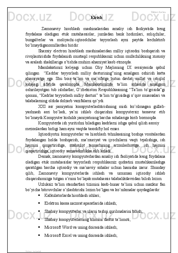 Xidirov Arslon
Kirish
  Zamonaviy   hisoblash   mashinalaridan   amaliy   ish   faoliyatida   keng
foydalana   oladigan   etuk   mutahassislar,   jumladan   bank   hodimlari,   soliqchilar,
buxgalterlar   va   moliyachi-iqtisodchilar   tayyorlash   ayni   paytda   kechiktirib
bo’lmaydiganomillardan biridir.
Shaxsiy   electron   hisoblash   mashinalaridan   milliy   iqtisodni   boshqarish   va
rivojlantirishda foydalanish mustaqil respublikamiz uchun mulkchilikning xususiy
va aralash shakillariga o’tishda muhim ahamiyat kasb etmoqda.
Mamlakatimiz   kelejagi   uchun   Oliy   Majlisning   IX   sessiyasida   qabul
qilingan     “Kadrlar   tayyorlash   milliy   dasturining”ning   amalgam   oshirish   katta
ahamiyatga   ega.   Shu   bois   ta’lim   va   ma’rifatga   butun   davlat,   millat   va   istiqlol
kelajagi   sifatida   qaralmoqda.   Mamlakatimizda   ta’lim   sohasida   amalgam
oshirilayotgan   tub   islohatlar,   O’zbekiston   Respublikasining   “Ta’lim   to’grisida”gi
qonuni, “Kadrlar tayyorlash milliy dasturi” ta’lim to’grisidagi o’quv muassalari va
talabalarning oldida dolzarb vazifalarni qo’ydi.
XXI   asr   jamiyatini   kompyuterlashtirishning   misli   ko’rilmagan   gullab-
yashnash   asri   bo’ladi,   ya’ni   ishlab   chiqarishni   kompyutersiz   tassavur   etib
bo’lmaydi.Kompyuter kishilik jamiyatining barcha sohalariga kirib bormoqda.
Kompyuterda ish yuritishni biladigan kadrlarni ishga qabul qilish asosiy 
mezonlardan birligi ham ayni vaqtda tasodifiy hol emas.
Iqtisodiyotni kompyuterlar va hisoblash tehnikasining boshqa vositalardan
foydalangan   holda   boshqarish,   ma’muriyat   va   ijrochilarni   vaqti   tejalishiga,   ish
hajmini   qisqartirishga,   mahsulot   tannarhining   arzonlashuviga,   ish   hajmini
qisqartirishga, iqtisodiy samaradorlikka olib keladi.
Demak, zamonaviy kompyuterlardan amaliy ish faoliyatida keng foydalana
oladigan   etuk   mutahasislar   tayyorlash   respublikamiz   qudratini   mustahkamlashga
qaratilgan   barcha   iqtisodiy   va   ma’naviy   sohalar   uchun   hamisha   zarur.   Shunday
qilib,   Zamonaviy   kompyuterlarda   ishlash   va   umuman   iqtisodiy   ishlab
chiqarishimizga tutgan o’rnini bo’lajak mutahassis talabalikdavridan bilish lozim.
Uzluksiz   ta’lim   standartlari   tizimini   kasb-hunar   ta’limi   uchun   mazkur   fan
bo’yicha bitiruvchilar o’zlashtirishi lozim bo’lgan va ko’nikmalar quydagilardir:
 Kalkulatorlarda hisoblash ishlari;
 Elektron kassa nazorat aparatlarida ishlash;
 Shahsiy kompyuterlar va ularni tashqi qurilmalarini bilish;
 Shahsiy kompyuterlarning tizimini dastur ta’limoti;
 Microsoft Word va uning doirasida ishlash;
 Microsoft Excel va uning doirasida ishlash;
Xidirov Arslonbek