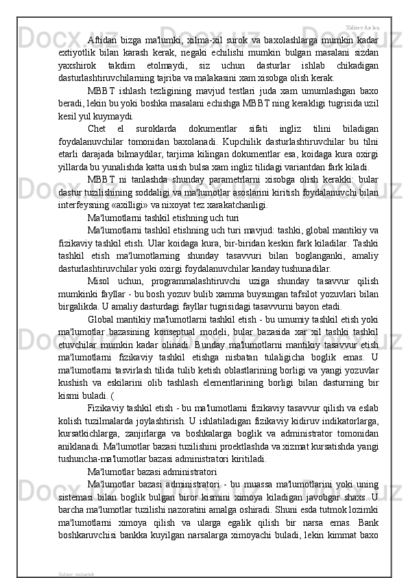 Xidirov Arslon
Aftidan   bizga   ma'lumki,   xilma-xil   surok   va   baxolashlarga   mumkin   kadar
extiyotlik   bilan   karash   kerak,   negaki   echilishi   mumkin   bulgan   masalani   sizdan
yaxshirok   takdim   etolmaydi,   siz   uchun   dasturlar   ishlab   chikadigan
dasturlashtiruvchilarning tajriba va malakasini xam xisobga olish kerak.
MBBT   ishlash   tezligining   mavjud   testlari   juda   xam   umumlashgan   baxo
beradi, lekin bu yoki boshka masalani echishga MBBT ning kerakligi tugrisida uzil
kesil yul kuymaydi.
Chet   el   suroklarda   dokumentlar   sifati   ingliz   tilini   biladigan
foydalanuvchilar   tomonidan   baxolanadi.   Kupchilik   dasturlashtiruvchilar   bu   tilni
etarli darajada bilmaydilar, tarjima kilingan dokumentlar esa, koidaga kura oxirgi
yillarda bu yunalishda katta usish bulsa xam ingliz tilidagi variantdan fark kiladi.
MBBT   ni   tanlashda   shunday   parametrlarni   xisobga   olish   kerakki:   bular
dastur tuzilishining soddaligi va ma'lumotlar asoslarini kiritish foydalanuvchi bilan
interfeysning «axilligi» va nixoyat tez xarakatchanligi.
Ma'lumotlarni tashkil etishning uch turi 
Ma'lumotlarni tashkil etishning uch turi mavjud: tashki, global mantikiy va
fizikaviy tashkil etish. Ular koidaga kura, bir-biridan keskin fark kiladilar. Tashki
tashkil   etish   ma'lumotlarning   shunday   tasavvuri   bilan   boglanganki,   amaliy
dasturlashtiruvchilar yoki oxirgi foydalanuvchilar kanday tushunadilar.
Misol   uchun,   programmalashtiruvchi   uziga   shunday   tasavvur   qilish
mumkinki fayllar - bu bosh yozuv bulib xamma buysungan tafsilot yozuvlari bilan
birgalikda. U amaliy dasturdagi fayllar tugrisidagi tasavvurni bayon etadi.
Global mantikiy ma'lumotlarni tashkil etish - bu umumiy tashkil etish yoki
ma'lumotlar   bazasining   konseptual   modeli,   bular   bazasida   xar   xil   tashki   tashkil
etuvchilar   mumkin   kadar   olinadi.   Bunday   ma'lumotlarni   mantikiy   tasavvur   etish
ma'lumotlarni   fizikaviy   tashkil   etishga   nisbatan   tulaligicha   boglik   emas.   U
ma'lumotlarni tasvirlash tilida tulib ketish oblastlarining borligi va yangi yozuvlar
kushish   va   eskilarini   olib   tashlash   elementlarining   borligi   bilan   dasturning   bir
kismi buladi. (   
Fizikaviy tashkil etish - bu ma'lumotlarni fizikaviy tasavvur qilish va eslab
kolish tuzilmalarda joylashtirish. U ishlatiladigan fizikaviy kidiruv indikatorlarga,
kursatkichlarga,   zanjirlarga   va   boshkalarga   boglik   va   administrator   tomonidan
aniklanadi. Ma'lumotlar bazasi tuzilishini proektlashda va xizmat kursatishda yangi
tushuncha-ma'lumotlar bazasi administratori kiritiladi.
Ma'lumotlar bazasi administratori
Ma'lumotlar   bazasi   administratori   -   bu   muassa   ma'lumotlarini   yoki   uning
sistemasi   bilan   boglik   bulgan   biror   kismini   ximoya   kiladigan   javobgar   shaxs.   U
barcha ma'lumotlar tuzilishi nazoratini amalga oshiradi. Shuni esda tutmok lozimki
ma'lumotlarni   ximoya   qilish   va   ularga   egalik   qilish   bir   narsa   emas.   Bank
boshkaruvchisi   bankka   kuyilgan  narsalarga   ximoyachi   buladi,  lekin   kimmat   baxo
Xidirov Arslonbek