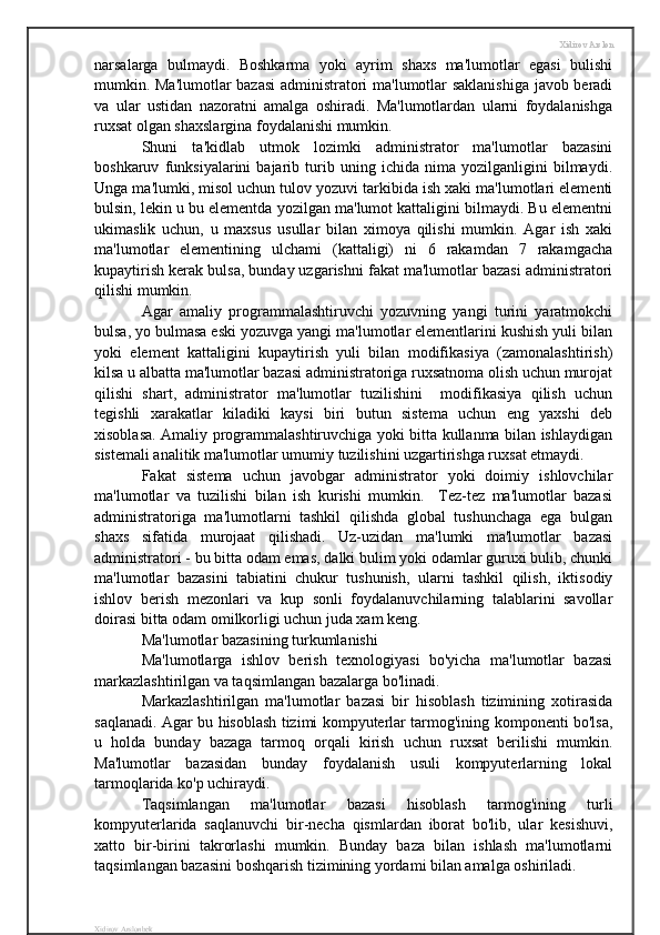 Xidirov Arslon
narsalarga   bulmaydi.   Boshkarma   yoki   ayrim   shaxs   ma'lumotlar   egasi   bulishi
mumkin. Ma'lumotlar bazasi  administratori ma'lumotlar saklanishiga javob beradi
va   ular   ustidan   nazoratni   amalga   oshiradi.   Ma'lumotlardan   ularni   foydalanishga
ruxsat olgan shaxslargina foydalanishi mumkin.
Shuni   ta'kidlab   utmok   lozimki   administrator   ma'lumotlar   bazasini
boshkaruv   funksiyalarini   bajarib   turib   uning   ichida   nima   yozilganligini   bilmaydi.
Unga ma'lumki, misol uchun tulov yozuvi tarkibida ish xaki ma'lumotlari elementi
bulsin, lekin u bu elementda yozilgan ma'lumot kattaligini bilmaydi. Bu elementni
ukimaslik   uchun,   u   maxsus   usullar   bilan   ximoya   qilishi   mumkin.   Agar   ish   xaki
ma'lumotlar   elementining   ulchami   (kattaligi)   ni   6   rakamdan   7   rakamgacha
kupaytirish kerak bulsa, bunday uzgarishni fakat ma'lumotlar bazasi administratori
qilishi mumkin.
Agar   amaliy   programmalashtiruvchi   yozuvning   yangi   turini   yaratmokchi
bulsa, yo bulmasa eski yozuvga yangi ma'lumotlar elementlarini kushish yuli bilan
yoki   element   kattaligini   kupaytirish   yuli   bilan   modifikasiya   (zamonalashtirish)
kilsa u albatta ma'lumotlar bazasi administratoriga ruxsatnoma olish uchun murojat
qilishi   shart,   administrator   ma'lumotlar   tuzilishini     modifikasiya   qilish   uchun
tegishli   xarakatlar   kiladiki   kaysi   biri   butun   sistema   uchun   eng   yaxshi   deb
xisoblasa. Amaliy programmalashtiruvchiga yoki bitta kullanma bilan ishlaydigan
sistemali analitik ma'lumotlar umumiy tuzilishini uzgartirishga ruxsat etmaydi.
Fakat   sistema   uchun   javobgar   administrator   yoki   doimiy   ishlovchilar
ma'lumotlar   va   tuzilishi   bilan   ish   kurishi   mumkin.     Tez-tez   ma'lumotlar   bazasi
administratoriga   ma'lumotlarni   tashkil   qilishda   global   tushunchaga   ega   bulgan
shaxs   sifatida   murojaat   qilishadi.   Uz-uzidan   ma'lumki   ma'lumotlar   bazasi
administratori - bu bitta odam emas, dalki bulim yoki odamlar guruxi bulib, chunki
ma'lumotlar   bazasini   tabiatini   chukur   tushunish,   ularni   tashkil   qilish,   iktisodiy
ishlov   berish   mezonlari   va   kup   sonli   foydalanuvchilarning   talablarini   savollar
doirasi bitta odam omilkorligi uchun juda xam keng.
Ma'lumotlar bazasining turkumlanishi 
Ma'lumotlarga   ishlov   berish   texnologiyasi   bo'yicha   ma'lumotlar   bazasi
markazlashtirilgan va taqsimlangan bazalarga bo'linadi.
Markazlashtirilgan   ma'lumotlar   bazasi   bir   hisoblash   tizimining   xotirasida
saqlanadi. Agar bu hisoblash tizimi kompyuterlar tarmog'ining komponenti bo'lsa,
u   holda   bunday   bazaga   tarmoq   orqali   kirish   uchun   ruxsat   berilishi   mumkin.
Ma'lumotlar   bazasidan   bunday   foydalanish   usuli   kompyuterlarning   lokal
tarmoqlarida ko'p uchiraydi.
Taqsimlangan   ma'lumotlar   bazasi   hisoblash   tarmog'ining   turli
kompyuterlarida   saqlanuvchi   bir-necha   qismlardan   iborat   bo'lib,   ular   kesishuvi,
xatto   bir-birini   takrorlashi   mumkin.   Bunday   baza   bilan   ishlash   ma'lumotlarni
taqsimlangan bazasini boshqarish tizimining yordami bilan amalga oshiriladi.
Xidirov Arslonbek 