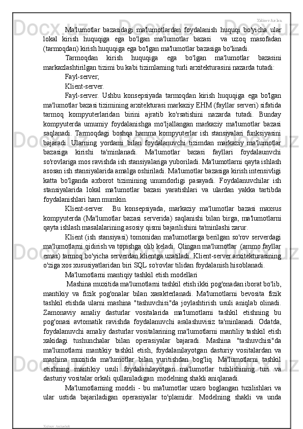 Xidirov Arslon
Ma'lumotlar   bazasidagi   ma'lumotlardan   foydalanish   huquqi   bo'yicha   ular
lokal   kirish   huquqiga   ega   bo'lgan   ma'lumotlar   bazasi     va   uzoq   masofadan
(tarmoqdan) kirish huquqiga ega bo'lgan ma'lumotlar bazasiga bo'linadi.
Tarmoqdan   kirish   huquqiga   ega   bo'lgan   ma'lumotlar   bazasini
markazlashtirilgan tizimi bu kabi tizimlarning turli arxitekturasini nazarda tutadi:
Fayl-server;
Klient-server.
Fayl-server.   Ushbu   konsepsiyada   tarmoqdan   kirish   huquqiga   ega   bo'lgan
ma'lumotlar bazasi tizimining arxitekturasi markaziy EHM (fayllar serveri) sifatida
tarmoq   kompyuterlaridan   birini   ajratib   ko'rsatishini   nazarda   tutadi.   Bunday
kompyuterda   umumiy   foydalanishga   mo'ljallangan   markaziy   ma'lumotlar   bazasi
saqlanadi.   Tarmoqdagi   boshqa   hamma   kompyuterlar   ish   stansiyalari   funksiyasini
bajaradi.   Ularning   yordami   bilan   foydalanuvchi   tizimdan   markaziy   ma'lumotlar
bazasiga   kirishi   ta'minlanadi.   Ma'lumotlar   bazasi   fayllari   foydalaunvchi
so'rovlariga mos ravishda ish stansiyalariga yuboriladi. Ma'lumotlarni qayta ishlash
asosan ish stansiyalarida amalga oshiriladi. Ma'lumotlar bazasiga kirish intensivligi
katta   bo'lganda   axborot   tizimining   unumdorligi   pasayadi.   Foydalanuvchilar   ish
stansiyalarida   lokal   ma'lumotlar   bazasi   yaratishlari   va   ulardan   yakka   tartibda
foydalanishlari ham mumkin. 
Klient-server.     Bu   konsepsiyada,   markaziy   ma'lumotlar   bazasi   maxsus
kompyuterda   (Ma'lumotlar   bazasi   serverida)   saqlanishi   bilan   birga,  ma'lumotlarni
qayta ishlash masalalarining asosiy qismi bajarilishini ta'minlashi zarur.
Klient (ish stansiyasi) tomonidan ma'lumotlarga berilgan so'rov serverdagi
ma'lumotlarni qidirish va topishga olib keladi. Olingan ma'lumotlar  (ammo fayllar
emas) tarmoq bo'yicha serverdan klientga uzatiladi. Klient-server arxitekturasining
o'ziga xos xususiyatlaridan biri SQL so'rovlar tilidan foydalanish hisoblanadi. 
Ma'lumotlarni mantiqiy tashkil etish modellari
 Mashina muxitida ma'lumotlarni tashkil etish ikki pog'onadan iborat bo'lib,
mantikiy   va   fizik   pog'onalar   bilan   xarakterlanadi.   Ma'lumotlarni   bevosita   fizik
tashkil   etishda   ularni   mashina   "tashuvchisi"da   joylashtirish   usuli   aniqlab   olinadi.
Zamonaviy   amaliy   dasturlar   vositalarida   ma'lumotlarni   tashkil   etishning   bu
pog'onasi   avtomatik   ravishda   foydalanuvchi   aralashuvisiz   ta'minlanadi.   Odatda,
foydalanuvchi   amaliy  dasturlar   vositalarining  ma'lumotlarni  mantiliy  tashkil  etish
xakidagi   tushunchalar   bilan   operasiyalar   bajaradi.   Mashina   "tashuvchisi"da
ma'lumotlarni   mantikiy   tashkil   etish,   foydalanilayotgan   dasturiy   vositalardan   va
mashina   muxitida   ma'lumotlar   bilan   yuritishdan   bog'liq.   Ma'lumotlarni   tashkil
etishning   mantikiy   usuli   foydalanilayotgan   ma'lumotlar   tuzilishining   turi   va
dasturiy vositalar orkali qullaniladigan  modelning shakli aniqlanadi.
Ma'lumotlarning   modeli   -   bu   ma'lumotlar   uzaro   boglangan   tuzilishlari   va
ular   ustida   bajariladigan   operasiyalar   to'plamidir.   Modelning   shakli   va   unda
Xidirov Arslonbek 