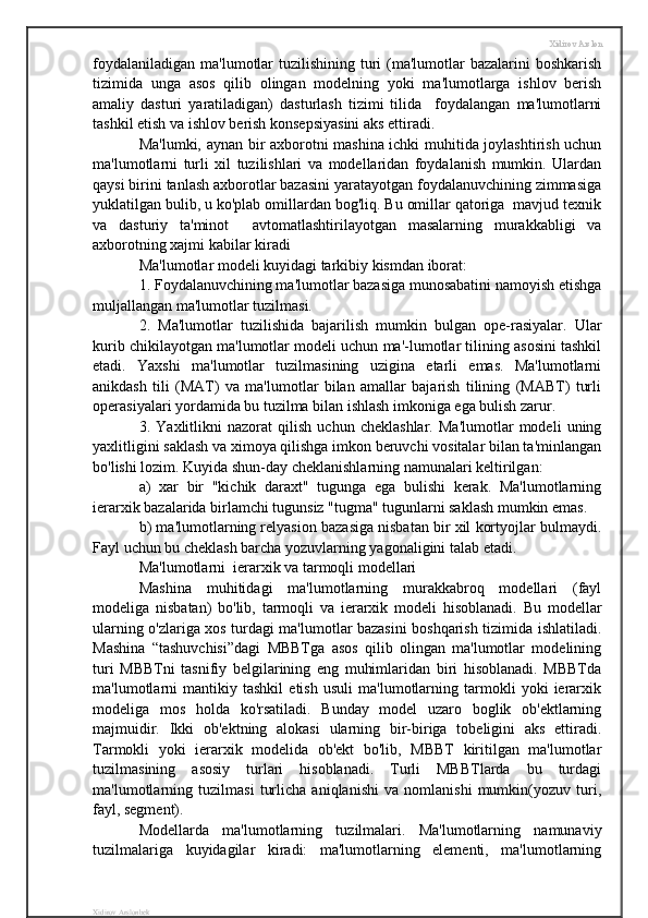 Xidirov Arslon
foydalaniladigan  ma'lumotlar  tuzilishining  turi  (ma'lumotlar  bazalarini  boshkarish
tizimida   unga   asos   qilib   olingan   modelning   yoki   ma'lumotlarga   ishlov   berish
amaliy   dasturi   yaratiladigan)   dasturlash   tizimi   tilida     foydalangan   ma'lumotlarni
tashkil etish va ishlov berish konsepsiyasini aks ettiradi.
Ma'lumki, aynan bir axborotni mashina ichki muhitida joylashtirish uchun
ma'lumotlarni   turli   xil   tuzilishlari   va   modellaridan   foydalanish   mumkin.   Ulardan
qaysi birini tanlash axborotlar bazasini yaratayotgan foydalanuvchining zimmasiga
yuklatilgan bulib, u ko'plab omillardan bog'liq. Bu omillar qatoriga  mavjud texnik
va   dasturiy   ta'minot     avtomatlashtirilayotgan   masalarning   murakkabligi   va
axborotning xajmi kabilar kiradi
Ma'lumotlar modeli kuyidagi tarkibiy kismdan iborat:
1. Foydalanuvchining ma'lumotlar bazasiga munosabatini namoyish etishga
muljallangan ma'lumotlar tuzilmasi.
2.   Ma'lumotlar   tuzilishida   bajarilish   mumkin   bulgan   ope-rasiyalar.   Ular
kurib chikilayotgan ma'lumotlar modeli uchun ma'-lumotlar tilining asosini tashkil
etadi.   Yaxshi   ma'lumotlar   tuzilmasining   uzigina   etarli   emas.   Ma'lumotlarni
anikdash   tili   (MAT)   va   ma'lumotlar   bilan   amallar   bajarish   tilining   (MABT)   turli
operasiyalari yordamida bu tuzilma bilan ishlash imkoniga ega bulish zarur.
3.   Yaxlitlikni   nazorat   qilish   uchun   cheklashlar.   Ma'lumotlar   modeli   uning
yaxlitligini saklash va ximoya qilishga imkon beruvchi vositalar bilan ta'minlangan
bo'lishi lozim. Kuyida shun-day cheklanishlarning namunalari keltirilgan:
a)   xar   bir   "kichik   daraxt"   tugunga   ega   bulishi   kerak.   Ma'lumotlarning
ierarxik bazalarida birlamchi tugunsiz "tugma" tugunlarni saklash mumkin emas.
b) ma'lumotlarning relyasion bazasiga nisbatan bir xil kortyojlar bulmaydi.
Fayl uchun bu cheklash barcha yozuvlarning yagonaligini talab etadi.
Ma'lumotlarni  ierarxik va tarmoqli modellari
Mashina   muhitidagi   ma'lumotlarning   murakkabroq   modellari   (fayl
modeliga   nisbatan)   bo'lib,   tarmoqli   va   ierarxik   modeli   hisoblanadi.   Bu   modellar
ularning o'zlariga xos turdagi ma'lumotlar bazasini boshqarish tizimida ishlatiladi.
Mashina   “tashuvchisi”dagi   MBBTga   asos   qilib   olingan   ma'lumotlar   modelining
turi   MBBTni   tasnifiy   belgilarining   eng   muhimlaridan   biri   hisoblanadi.   MBBTda
ma'lumotlarni   mantikiy   tashkil   etish   usuli   ma'lumotlarning   tarmokli   yoki   ierarxik
modeliga   mos   holda   ko'rsatiladi.   Bunday   model   uzaro   boglik   ob'ektlarning
majmuidir.   Ikki   ob'ektning   alokasi   ularning   bir-biriga   tobeligini   aks   ettiradi.
Tarmokli   yoki   ierarxik   modelida   ob'ekt   bo'lib,   MBBT   kiritilgan   ma'lumotlar
tuzilmasining   asosiy   turlari   hisoblanadi.   Turli   MBBTlarda   bu   turdagi
ma'lumotlarning   tuzilmasi   turlicha   aniqlanishi   va   nomlanishi   mumkin(yozuv   turi,
fayl, segment).
Modellarda   ma'lumotlarning   tuzilmalari.   Ma'lumotlarning   namunaviy
tuzilmalariga   kuyidagilar   kiradi:   ma'lumotlarning   elementi,   ma'lumotlarning
Xidirov Arslonbek 