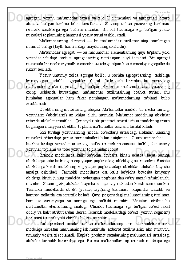 Xidirov Arslon
agregati,   yozuv,   ma'lumotlar   bazasi   va   x.k.   U   elementlari   va   agregatlari   o'zaro
aloqada   bo'lgan   tuzilma   bilan   tavsiflanadi.   Shuning   uchun   yozuvning   tuzilmasi
ierarxik   xarakterga   ega   bo'lishi   mumkin.   Bir   xil   tuzilmaga   ega   bo'lgan   yozuv
nusxalari to'plamining hammasi yozuv turini tashkil etadi. 
Ma'lumotlarning   elementi   —   bu   ma'lumotlar   tuzil-masining   nomlangan
minimal birligi (faylli tizimlardagi maydonning uxshashi).
Ma'lumotlar agregati — bu ma'lumotlar elementlarning quyi to'plami yoki
yozuvlar   ichidagi   boshka   agregatlarning   nomlangan   quyi   to'plami.   Bir   agregat
nusxasida bir necha qiymatli elementni uz ichiga olgan kup elementga agregatlarda
ruxsat beriladi.
Yozuv   umumiy   xolda   agregat   bo'lib,   u   boshka   agregatlarning     tarkibiga
kirmaydigan   tarkibli   agregatdan   iborat.   Ta'kidlash   lozimki,   bu   yozuvdagi
ma'lumotning   o'zi   (qiymatga   ega   bo'lgan   elementar   ma'lumot)   faqat   yozuvning
oxirgi   uchlarida   kursatilgan,   ma'lumotlar   tuzilmasining   boshka   turlari,   shu
jumladan   agregatlar   ham   fakat   nomlangan   ma'lumotlarning   to'plami   bulib
xisoblanadi.
Ob'ektlarning modellardagi aloqasi. Ma'lumotlar modeli  bir necha turidagi
yozuvlarni   (obektlarni)   uz   ichiga   olishi   mumkin.   Ma'lumot   modelning   ob'ektlar
urtasida alokalar urnatiladi. Qandaydir bir predmet soxasi uchun modelning uzaro
boglangan muayyan ob'ektlar to'plami ma'lumotlar bazasini tashkil kiladi.
Ikki   turdagi   yozuvlarning   (model   ob'ektlari)   urtasidagi   alokalar,   ularning
nusxalari   o'rtasidagi   gurux   munosabatlari   bilan   aniqlanadi.   Gurux   munosabati   —
bu   ikki   turdagi   yozuvlar   urtasidagi   kat'iy   ierarxik   munosabat   bo'lib,   ular   asosiy
yozuvlar to'plami va tobe yozuvlar to'plamidan iborat.
Ierarxik   modellarda   kalit   bo'yicha   bevosita   kirish   odatda,   faqat   boshqa
ob'ektlarga tobe bo'lmagan eng yuqori pog'onadagi ob'ektgagina  mumkin. Boshka
ob'ektlarga kirish modelning eng yuqori pog'onasidagi  ob'ektdan alokalar buyicha
amalga   oshiriladi.   Tarmokli   modellarda   esa   kalit   bo'yicha   bevosita   ixtiyoriy
ob'ektga kirish (uning modelda joylashgan pog'onasidan qa'tiy nazar) ta'minlanishi
mumkin. Shuningdek, alokalar buyicha xar qanday nuktadan kirish xam mumkin.
Tarmokli   modellarda   ob'ekt   (yozuv,   fayl)ning   tuzilmasi     kupincha   chizikli   va
kamroq xollarda esa ierarxik bo'ladi. Quyi pog'onadagi ma'lumotlarning tuzilmasi
ham   uz   xususiyatga   va   nomiga   ega   bo'lishi   mumkin.   Masalan,   atribut   bu
ma'lumotlar   elementining   analogi.   Chizikli   tuzilmaga   ega   bo'lgan   ob'ekt   fakat
oddiy va  kalit  atributlardan  iborat. Ierarxik  modellardagi   ob'ekt   (yozuv,  segment)
tuzilmasi ierarxik yoki chizikli bulishi mumkin.
Turli   predmet   soxalari   uchun   ma'lumotlarning   tarmokli   modeli   ierarxik
modeliga nisbatan   mashinaning  ish  muxitida   axborot   tuzilmalarini   aks  ettiruvchi
umumiy   vosita   xisoblanadi.   Kuplab   predmet   soxalarining   malumotlari   urtasidagi
alokalar   tarmokli   kurinishga   ega.   Bu   esa   ma'lumotlarning   ierarxik   modeliga   ega
Xidirov Arslonbek