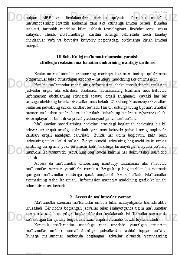 Xidirov Arslon
bulgan   MBBTdan   foydalanishni   cheklab   qo'yadi.   Tarmokli   modellar,
ma'lumotlarning   ierarxik   alokasini   xam   aks   ettirishga   imkon   beradi.   Bundan
tashkari,   tarmokli   modellar   bilan   ishlash   texnologiyasi   foydalanuvchi   uchun
kulaydir,   chunki   ma'lumotlarga   kirishni   amalga   oshirishda   xech   kanday
cheklashlar   yo'q   va   bevosita   ixtiyoriy   pog'onadagi   ob'ektlarga   kirish   imkoni
mavjud.
III Bob. Kollej ma'lumotlar bazasini yaratish
«Kolledj» realasion ma’lumotlar omborining mantiqiy tuzilmasi
Realasion   ma’lumotlar   omborining   mantiqiy   tuzilmasi   boshqa   qo‘shimcha
o’zgartishlar talab etmaydigan axborot – mantiqiy modelning aks ettirmasidir.
Har   bir   ma’lumotlar   modelining   informasion   obekti   mos   keluvchi   realasion
jadvallar   orqali   aks   ettiriladi.   Realasion   tablisalarning   tuzilmasi   mos   keluvchi
informasion   obektlarning   rekvizitli   sostavi   orqali   aniqlanadi,   qaysiki   har   bir
ustunga obektning birorta rekvizitlari mos keladi. Obektning kluchevoy rekvizitlari
realasion jadvalning unikal kalitlari bo’ladi. Har bir ustunga uning tipi ma’lumotlar
razmeri va boshqa har hil hossalar beriladi. Jadvalning har bir satri(yozuvi) obekt
ekzemplayarlari bo’ladi va jadval yuklanayaotganda hosil bo’ladi.
Ma’lumotlar   modellarining   obektlari   orasidagi   boglanish   obektning   bir   hil
rekvizitlari   orqali   amalga   oshiriladi   yani   mos   keluvchi   jadvallarning   boglovchi
kalitlari   orqali   amalgam   oshiriladi.   Bunda   har   doim   boglovchi   kalit   bosh
jadvalning   unikal   kaliti   bo’ladi.   Bo’ysunuvchi   jadvalning   boglovchi   kaliti   unikla
kalitning   bir   qisimi   yoki   birlamchi   kalit   tarkibiga   kirmaydigan   maydon   bo’lishi
mumkin.   Bo’ysunuvchi   jadvalning   bog’lovchi   kalitini   har   doim   tashqi   kalit   deb
ataladi. 
Access   da   ma’lumotlar   omborining   mantuqiy   tuzilmasini   aks   ettiruvchi
ma’lumotlar   sxemasi   yaratilishi   mumkin.   Birga-ko’p   boglanishlar   bu   sxemada
qurilgan   ma’lumotlar   modeliga   qarab   aniqlanish   kerak   bo’ladi.   Ma’lumotlar
sxemasining   tashqi   ko’rinishi     informasion   mantiqiy   modelning   grafik   ko’rinishi
bilan ustma-ust tushadi.
2.  Access da ma’lumotlar sxemasi
Ma’lumotlar   sxemasi   ma’lumotlar   ombori   bilan   ishlayotganda   tizimda   aktiv
ishlatiladi.   Bir   necha   boglangan   jadvallar   bilan   ishlayotganda   tizim   ma’lumotlar
sxemasida   saqlab   qo’yilgan   boglanishlardan   foydalanadi.   Ma’lumotlar   sxemasida
ko’rsatilgan har qanday bog’lanish tizim orqali avtomatik tarzda foydalaniladi.
Kanonik   ma’lumotlar   modeliga   mos   ravishda   yaratilgan   realasion
ma’lumotlar   ombori   normallashtirilgan   jadvallardan   tashkil   topgan   bo’ladi.
Bunaqa   ma’lumotlar   omborida   boglangan   jadvallar   o’rtasida   yozuvlarning
Xidirov Arslonbek