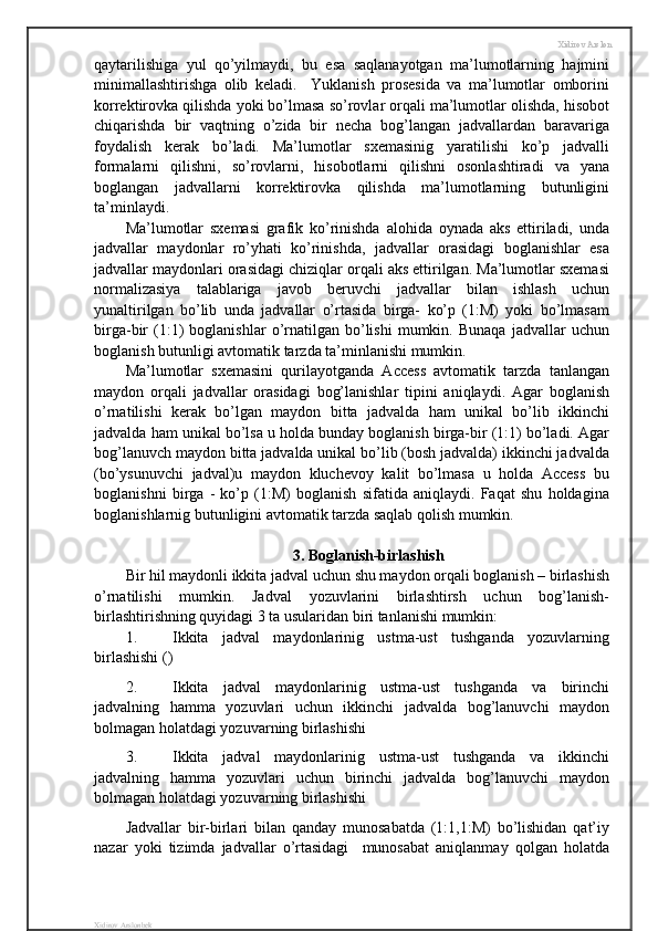Xidirov Arslon
qaytarilishiga   yul   qo’yilmaydi,   bu   esa   saqlanayotgan   ma’lumotlarning   hajmini
minimallashtirishga   olib   keladi.     Yuklanish   prosesida   va   ma’lumotlar   omborini
korrektirovka qilishda yoki bo’lmasa so’rovlar orqali ma’lumotlar olishda, hisobot
chiqarishda   bir   vaqtning   o’zida   bir   necha   bog’langan   jadvallardan   baravariga
foydalish   kerak   bo’ladi.   Ma’lumotlar   sxemasinig   yaratilishi   ko’p   jadvalli
formalarni   qilishni,   so’rovlarni,   hisobotlarni   qilishni   osonlashtiradi   va   yana
boglangan   jadvallarni   korrektirovka   qilishda   ma’lumotlarning   butunligini
ta’minlaydi. 
Ma’lumotlar   sxemasi   grafik   ko’rinishda   alohida   oynada   aks   ettiriladi,   unda
jadvallar   maydonlar   ro’yhati   ko’rinishda,   jadvallar   orasidagi   boglanishlar   esa
jadvallar maydonlari orasidagi chiziqlar orqali aks ettirilgan. Ma’lumotlar sxemasi
normalizasiya   talablariga   javob   beruvchi   jadvallar   bilan   ishlash   uchun
yunaltirilgan   bo’lib   unda   jadvallar   o’rtasida   birga-   ko’p   (1:M)   yoki   bo’lmasam
birga-bir   (1:1)   boglanishlar   o’rnatilgan   bo’lishi   mumkin.   Bunaqa   jadvallar   uchun
boglanish butunligi avtomatik tarzda ta’minlanishi mumkin.
Ma’lumotlar   sxemasini   qurilayotganda   Access   avtomatik   tarzda   tanlangan
maydon   orqali   jadvallar   orasidagi   bog’lanishlar   tipini   aniqlaydi.   Agar   boglanish
o’rnatilishi   kerak   bo’lgan   maydon   bitta   jadvalda   ham   unikal   bo’lib   ikkinchi
jadvalda ham unikal bo’lsa u holda bunday boglanish birga-bir (1:1) bo’ladi. Agar
bog’lanuvch maydon bitta jadvalda unikal bo’lib (bosh jadvalda) ikkinchi jadvalda
(bo’ysunuvchi   jadval)u   maydon   kluchevoy   kalit   bo’lmasa   u   holda   Access   bu
boglanishni   birga   -   ko’p   (1:M)   boglanish   sifatida   aniqlaydi.   Faqat   shu   holdagina
boglanishlarnig butunligini avtomatik tarzda saqlab qolish mumkin.
3. Boglanish-birlashish
Bir hil maydonli ikkita jadval uchun shu maydon orqali boglanish – birlashish
o’rnatilishi   mumkin.   Jadval   yozuvlarini   birlashtirsh   uchun   bog’lanish-
birlashtirishning quyidagi 3 ta usularidan biri tanlanishi mumkin:
1. Ikkita   jadval   maydonlarinig   ustma-ust   tushganda   yozuvlarning
birlashishi ()
2. Ikkita   jadval   maydonlarinig   ustma-ust   tushganda   va   birinchi
jadvalning   hamma   yozuvlari   uchun   ikkinchi   jadvalda   bog’lanuvchi   maydon
bolmagan holatdagi yozuvarning birlashishi
3. Ikkita   jadval   maydonlarinig   ustma-ust   tushganda   va   ikkinchi
jadvalning   hamma   yozuvlari   uchun   birinchi   jadvalda   bog’lanuvchi   maydon
bolmagan holatdagi yozuvarning birlashishi
Jadvallar   bir-birlari   bilan   qanday   munosabatda   (1:1,1:M)   bo’lishidan   qat’iy
nazar   yoki   tizimda   jadvallar   o’rtasidagi     munosabat   aniqlanmay   qolgan   holatda
Xidirov Arslonbek