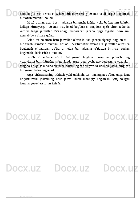 Xidirov Arslon
ham   bog’lanish   o’rnatish   uchun   birlashtirishning   bironta   usuli   orqali   boglanish
o’rnatish mumkin bo’ladi.
Misol   uchun,   agar   bosh   jadvalda   birlamchi   kalitni   yoki   bo’lmasam   tarkibli
kalitga   kirmaydigan   bironta   maydonni   bog’lanish   maydoni   qilib   olsak   u   holda
Access   bizga   jadvallar   o’rtasidagi   munosabat   qanaqa   tipga   tegishli   ekanligini
aniqlab bera olmay qoladi.
Lekin   bu   holatdan   ham   jadvallar   o’rtasida   har   qanaqa   tipdagi   bog’lanish   –
birlashish   o’rnatish   mumkin   bo’ladi.   Ma’lumotlar   sxemasida   jadvallar   o’rtasida
boglanish   o’rnatilgan   bo’lsa   u   holda   bu   jadvallar   o’rtasida   birinchi   tipdagi
boglanish –birlashish o’rnatiladi.
Bog’lanish   –   birlashish   bir   hil   yozuvli   boglovchi   maydonli   jadvallarning
yozuvlarini   birlashtirishni   ta’minlaydi.  Agar   bog’lovchi   maydonlarning   yozuvlari
teng bo’lib qolsa u holda birinchi jadvalning har bir yozuvi ikkinchi jadvalning har
bir yozuvi bilan boglanadi.
Agar   birlashmaning   ikkinch   yoki   uchinchi   turi   tanlangan   bo’lsa,   unga   ham
bo’ysunuvchi   jadvalning   bosh   jadval   bilan   mantiqiy   boglanishi   yuq   bo’lgan
hamma yozuvlari to’gri keladi. 
Xidirov Arslonbek