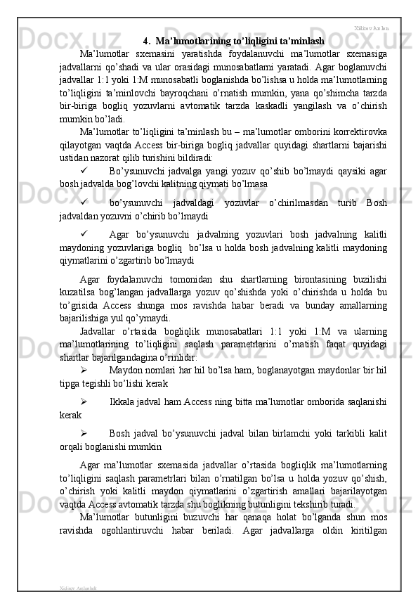 Xidirov Arslon
4.  Ma’lumotlarining to’liqligini ta’minlash
Ma’lumotlar   sxemasini   yaratishda   foydalanuvchi   ma’lumotlar   sxemasiga
jadvallarni  qo’shadi   va ular   orasidagi  munosabatlarni  yaratadi. Agar   boglanuvchi
jadvallar 1:1 yoki 1:M munosabatli boglanishda bo’lishsa u holda ma’lumotlarning
to’liqligini   ta’minlovchi   bayroqchani   o’rnatish   mumkin,   yana   qo’shimcha   tarzda
bir-biriga   bogliq   yozuvlarni   avtomatik   tarzda   kaskadli   yangilash   va   o’chirish
mumkin bo’ladi.
Ma’lumotlar to’liqligini ta’minlash bu – ma’lumotlar omborini korrektirovka
qilayotgan   vaqtda   Access   bir-biriga   bogliq   jadvallar   quyidagi   shartlarni   bajarishi
ustidan nazorat qilib turishini bildiradi:
 Bo’ysunuvchi   jadvalga   yangi   yozuv   qo’shib   bo’lmaydi   qaysiki   agar
bosh jadvalda bog’lovchi kalitning qiymati bo’lmasa
 bo’ysunuvchi   jadvaldagi   yozuvlar   o’chirilmasdan   turib   Bosh
jadvaldan yozuvni o’chirib bo’lmaydi
 Agar   bo’ysunuvchi   jadvalning   yozuvlari   bosh   jadvalning   kalitli
maydoning yozuvlariga bogliq   bo’lsa u holda bosh jadvalning kalitli maydoning
qiymatlarini o’zgartirib bo’lmaydi
Agar   foydalanuvchi   tomonidan   shu   shartlarning   birontasining   buzilishi
kuzatilsa   bog’langan   jadvallarga   yozuv   qo’shishda   yoki   o’chirishda   u   holda   bu
to’grisida   Access   shunga   mos   ravishda   habar   beradi   va   bunday   amallarning
bajarilishiga yul qo’ymaydi.
Jadvallar   o’rtasida   bogliqlik   munosabatlari   1:1   yoki   1:M   va   ularning
ma’lumotlarining   to’liqligini   saqlash   parametrlarini   o’rnatish   faqat   quyidagi
shartlar bajarilgandagina o’rinlidir:
 Maydon nomlari har hil bo’lsa ham, boglanayotgan maydonlar bir hil
tipga tegishli bo’lishi kerak 
 Ikkala jadval ham Access ning bitta ma’lumotlar omborida saqlanishi
kerak
 Bosh   jadval   bo’ysunuvchi   jadval   bilan   birlamchi   yoki   tarkibli   kalit
orqali boglanishi mumkin
Agar   ma’lumotlar   sxemasida   jadvallar   o’rtasida   bogliqlik   ma’lumotlarning
to’liqligini   saqlash   parametrlari   bilan   o’rnatilgan   bo’lsa   u   holda   yozuv   qo’shish,
o’chirish   yoki   kalitli   maydon   qiymatlarini   o’zgartirish   amallari   bajarilayotgan
vaqtda Access avtomatik tarzda shu boglikning butunligini tekshirib turadi.
Ma’lumotlar   butunligini   buzuvchi   har   qanaqa   holat   bo’lganda   shun   mos
ravishda   ogohlantiruvchi   habar   beriladi.   Agar   jadvallarga   oldin   kiritilgan
Xidirov Arslonbek 
