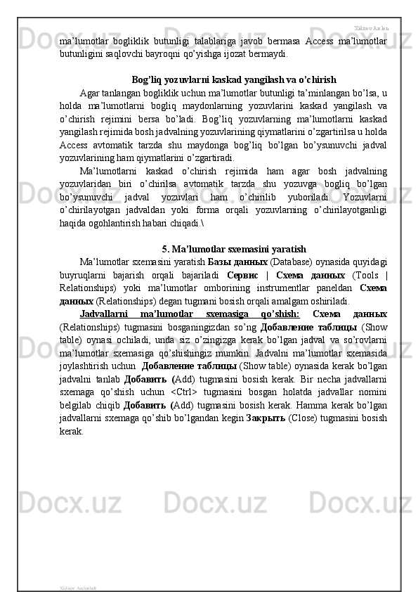 Xidirov Arslon
ma’lumotlar   bogliklik   butunligi   talablariga   javob   bermasa   Access   ma’lumotlar
butunligini saqlovchi bayroqni qo’yishga ijozat bermaydi.
Bog’liq yozuvlarni kaskad yangilash va o’chirish
Agar tanlangan bogliklik uchun ma’lumotlar butunligi ta’minlangan bo’lsa, u
holda   ma’lumotlarni   bogliq   maydonlarning   yozuvlarini   kaskad   yangilash   va
o’chirish   rejimini   bersa   bo’ladi.   Bog’liq   yozuvlarning   ma’lumotlarni   kaskad
yangilash rejimida bosh jadvalning yozuvlarining qiymatlarini o’zgartirilsa u holda
Access   avtomatik   tarzda   shu   maydonga   bog’liq   bo’lgan   bo’ysunuvchi   jadval
yozuvlarining ham qiymatlarini o’zgartiradi.
Ma’lumotlarni   kaskad   o’chirish   rejimida   ham   agar   bosh   jadvalning
yozuvlaridan   biri   o’chirilsa   avtomatik   tarzda   shu   yozuvga   bogliq   bo’lgan
bo’ysunuvchi   jadval   yozuvlari   ham   o’chirilib   yuboriladi.   Yozuvlarni
o’chirilayotgan   jadvaldan   yoki   forma   orqali   yozuvlarning   o’chirilayotganligi
haqida ogohlantirish habari chiqadi.\
5. Ma’lumotlar sxemasini yaratish
Ma’lumotlar sxemasini yaratish  Базы   данных  (Database) oynasida quyidagi
buyruqlarni   bajarish   orqali   bajariladi   Сервис   |   Схема   данных   (Tools   |
Relationships)   yoki   ma’lumotlar   omborining   instrumentlar   paneldan   Схема
данных  (Relationships) degan tugmani bosish orqali amalgam oshiriladi.
Jadvallarni   ma’lumotlar   sxemasiga   qo’shish:   Схема   данных
(Relationships)   tugmasini   bosganingizdan   so’ng   Добавление   таблицы   (Show
table)   oynasi   ochiladi,   unda   siz   o’zingizga   kerak   bo’lgan   jadval   va   so’rovlarni
ma’lumotlar   sxemasiga   qo’shishingiz   mumkin.   Jadvalni   ma’lumotlar   sxemasida
joylashtirish uchun    Добавление   таблицы   (Show table) oynasida kerak bo’lgan
jadvalni   tanlab   Добавить   ( Add)   tugmasini   bosish   kerak.   Bir   necha   jadvallarni
sxemaga   qo’shish   uchun   <Ctrl>   tugmasini   bosgan   holatda   jadvallar   nomini
belgilab   chiqib   Добавить   ( Add)   tugmasini   bosish   kerak.   Hamma   kerak   bo’lgan
jadvallarni sxemaga qo’shib bo’lgandan kegin  Закрыть   (Close) tugmasini bosish
kerak.
Xidirov Arslonbek 