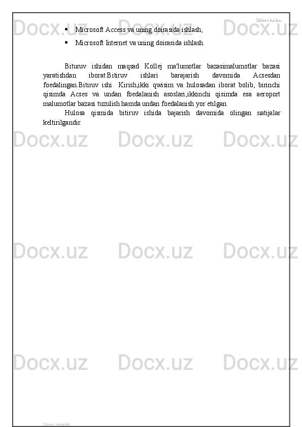 Xidirov Arslon
 Microsoft Access va uning doirasida ishlash;
 Microsoft Internet va uning doirasida ishlash.
Bituruv   ishidan   maqsad   Kollej   ma'lumotlar   bazasimalumotlar   bazasi
yaratishdan   iborat.Bitiruv   ishlari   barajarish   davomida   Acsesdan
foedalingan.Bitiruv   ishi     Kirish,ikki   qwisim   va   hulosadan   iborat   bolib,   birinchi
qisimda   Acses   va   undan   foedalanish   asoslari,ikkinchi   qisimda   esa   aeroport
malumotlar bazasi tuzulish hamda undan foedalanish yor etilgan.
Hulosa   qismida   bitiruv   ishida   bajarish   davomida   olingan   natijalar
keltirilgandir.
Xidirov Arslonbek