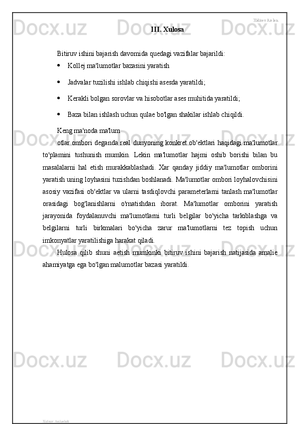 Xidirov Arslon
III .  Xulosa
Bitiruv ishini bajarish davomida quedagi vazifalar bajarildi:
 Kollej ma'lumotlar bazasini yaratish
 Jadvalar tuzilishi ishlab chiqishi asesda yaratildi;
 Kerakli bolgan sorovlar va hisobotlar ases muhitida yaratildi;
 Baza bilan ishlash uchun qulae bo'lgan shakilar ishlab chiqildi.
Keng ma'noda ma'lum
otlar ombori deganda real dunyoning konkret ob'ektlari haqidagi ma'lumotlar
to'plamini   tushunish   mumkin.   Lekin   ma'lumotlar   hajmi   oshib   borishi   bilan   bu
masalalarni   hal   etish   murakkablashadi.   Xar   qanday   jiddiy   ma'lumotlar   omborini
yaratish uning loyhasini tuzishdan boshlanadi. Ma'lumotlar ombori loyhalovchisini
asosiy vazifasi  ob'ektlar va ularni tasdiqlovchi parameterlarni tanlash ma'lumotlar
orasidagi   bog'lanishlarni   o'rnatishdan   iborat.   Ma'lumotlar   omborini   yaratish
jarayonida   foydalanuvchi   ma'lumotlarni   turli   belgilar   bo'yicha   tarkiblashga   va
belgilarni   turli   birkmalari   bo'yicha   zarur   ma'lumotlarni   tez   topish   uchun
imkonyatlar yaratilishiga harakat qiladi.
Hulosa   qilib   shuni   aetish   mumkinki   bitiruv   ishini   bajarish   natijasida   amalie
ahamiyatga ega bo'lgan malumotlar bazasi yaratildi.
Xidirov Arslonbek
