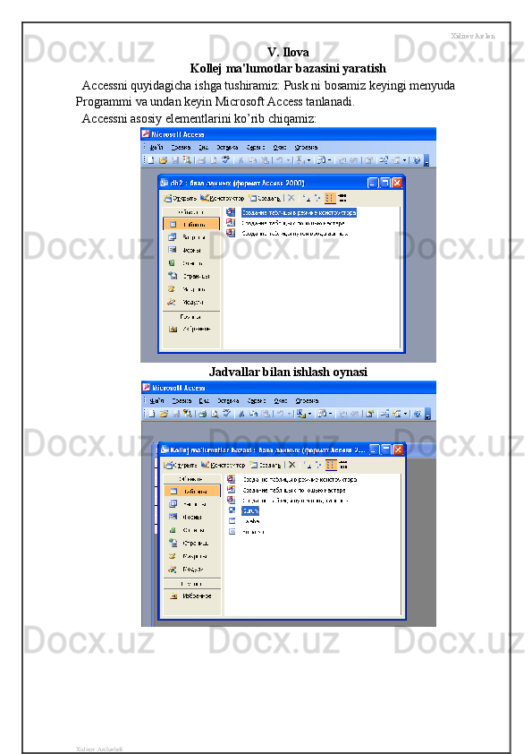 Xidirov Arslon
V. Ilova
Kollej ma'lumotlar bazasini yaratish
Accessni quyidagicha ishga tushiramiz: Pusk ni bosamiz keyingi menyuda 
Programmi va undan keyin Microsoft Access tanlanadi.
Accessni asosiy elementlarini ko’rib chiqamiz:
Jadvallar bilan ishlash oynasi
Xidirov Arslonbek 