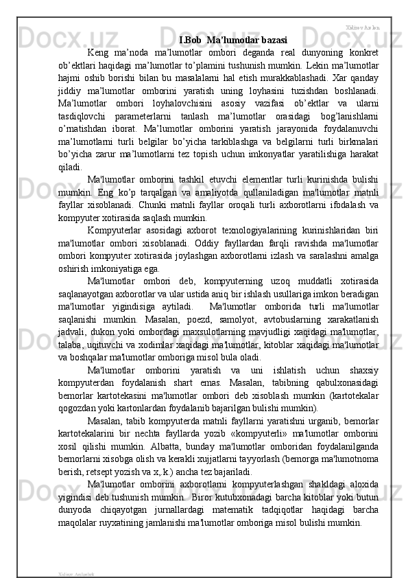 Xidirov Arslon
I . Bob    Ma ’ lumotlar   bazasi
Keng   ma’noda   ma’lumotlar   ombori   deganda   real   dunyoning   konkret
ob’ektlari haqidagi ma’lumotlar to’plamini tushunish mumkin.   Lekin ma’lumotlar
hajmi   oshib   borishi   bilan   bu   masalalarni   hal   etish   murakkablashadi.   Xar   qanday
jiddiy   ma’lumotlar   omborini   yaratish   uning   loyhasini   tuzishdan   boshlanadi.
Ma’lumotlar   ombori   loyhalovchisini   asosiy   vazifasi   ob’ektlar   va   ularni
tasdiqlovchi   parameterlarni   tanlash   ma’lumotlar   orasidagi   bog’lanishlarni
o’rnatishdan   iborat.   Ma’lumotlar   omborini   yaratish   jarayonida   foydalanuvchi
ma’lumotlarni   turli   belgilar   bo’yicha   tarkiblashga   va   belgilarni   turli   birkmalari
bo’yicha   zarur   ma’lumotlarni   tez   topish   uchun   imkonyatlar   yaratilishiga   harakat
qiladi.
Ma'lumotlar   omborini   tashkil   etuvchi   elementlar   turli   kurinishda   bulishi
mumkin.   Eng   ko’p   tarqalgan   va   amaliyotda   qullaniladigan   ma'lumotlar   matnli
fayllar   xisoblanadi.   Chunki   matnli   fayllar   oroqali   turli   axborotlarni   ifodalash   va
kompyuter xotirasida saqlash mumkin. 
Kompyuterlar   asosidagi   axborot   texnologiyalarining   kurinishlaridan   biri
ma'lumotlar   ombori   xisoblanadi.   Oddiy   fayllardan   farqli   ravishda   ma'lumotlar
ombori  kompyuter   xotirasida   joylashgan   axborotlarni   izlash   va  saralashni   amalga
oshirish imkoniyatiga ega. 
Ma'lumotlar   ombori   deb,   kompyuterning   uzoq   muddatli   xotirasida
saqlanayotgan axborotlar va ular ustida aniq bir ishlash usullariga imkon beradigan
ma'lumotlar   yigindisiga   aytiladi.     Ma'lumotlar   omborida   turli   ma'lumotlar
saqlanishi   mumkin.   Masalan,   poezd,   samolyot,   avtobuslarning   xarakatlanish
jadvali,  dukon  yoki   ombordagi  maxsulotlarning  mavjudligi  xaqidagi  ma'lumotlar,
talaba, uqituvchi va xodimlar xaqidagi ma'lumotlar, kitoblar xaqidagi ma'lumotlar
va boshqalar ma'lumotlar omboriga misol bula oladi. 
Ma'lumotlar   omborini   yaratish   va   uni   ishlatish   uchun   shaxsiy
kompyuterdan   foydalanish   shart   emas.   Masalan,   tabibning   qabulxonasidagi
bemorlar   kartotekasini   ma'lumotlar   ombori   deb   xisoblash   mumkin   (kartotekalar
qogozdan yoki kartonlardan foydalanib bajarilgan bulishi mumkin). 
Masalan,   tabib   kompyuterda   matnli   fayllarni   yaratishni   urganib,   bemorlar
kartotekalarini   bir   nechta   fayllarda   yozib   «kompyuterli»   ma'lumotlar   omborini
xosil   qilishi   mumkin.   Albatta,   bunday   ma'lumotlar   omboridan   foydalanilganda
bemorlarni xisobga olish va kerakli xujjatlarni tayyorlash (bemorga ma'lumotnoma
berish, retsept yozish va x,.k.) ancha tez bajariladi. 
Ma'lumotlar   omborini   axborotlarni   kompyuterlashgan   shakldagi   aloxida
yigindisi deb tushunish mumkin.   Biror kutubxonadagi barcha kitoblar yoki butun
dunyoda   chiqayotgan   jurnallardagi   matematik   tadqiqotlar   haqidagi   barcha
maqolalar ruyxatining jamlanishi ma'lumotlar omboriga misol bulishi mumkin. 
Xidirov Arslonbek