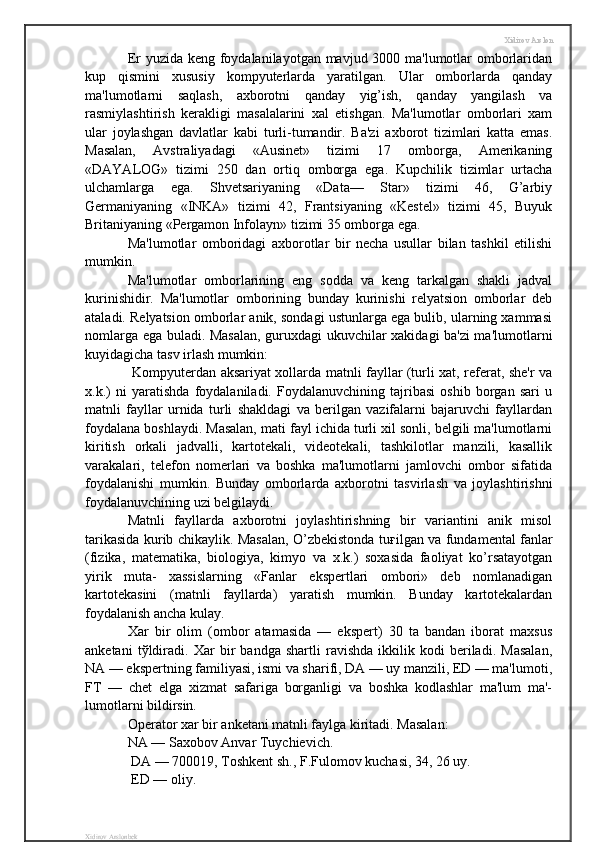Xidirov Arslon
Er yuzida keng foydalanilayotgan mavjud 3000 ma'lumotlar omborlaridan
kup   qismini   xususiy   kompyuterlarda   yaratilgan.   Ular   omborlarda   qanday
ma'lumotlarni   saqlash,   axborotni   qanday   yig’ish,   qanday   yangilash   va
rasmiylashtirish   kerakligi   masalalarini   xal   etishgan.   Ma'lumotlar   omborlari   xam
ular   joylashgan   davlatlar   kabi   turli-tumandir.   Ba'zi   axborot   tizimlari   katta   emas.
Masalan,   Avstraliyadagi   «Ausinet»   tizimi   17   omborga,   Amerikaning
«DAYALOG»   tizimi   250   dan   ortiq   omborga   ega.   Kupchilik   tizimlar   urtacha
ulchamlarga   ega.   Shvetsariyaning   «Data—   Star»   tizimi   46,   G’arbiy
Germaniyaning   «INKA»   tizimi   42,   Frantsiyaning   «Kestel»   tizimi   45,   Buyuk
Britaniyaning «Pergamon Infolayn» tizimi 35 omborga ega. 
Ma'lumotlar   omboridagi   axborotlar   bir   necha   usullar   bilan   tashkil   etilishi
mumkin. 
Ma'lumotlar   omborlarining   eng   sodda   va   keng   tarkalgan   shakli   jadval
kurinishidir.   Ma'lumotlar   omborining   bunday   kurinishi   relyatsion   omborlar   deb
ataladi. Relyatsion omborlar anik, sondagi ustunlarga ega bulib, ularning xammasi
nomlarga ega buladi. Masalan, guruxdagi ukuvchilar xakidagi ba'zi ma'lumotlarni
kuyidagicha tasv irlash mumkin: 
  Kompyuterdan aksariyat xollarda matnli fayllar (turli xat, referat, she'r va
x.k.)   ni   yaratishda   foydalaniladi.   Foydalanuvchining   tajribasi   oshib   borgan   sari   u
matnli   fayllar   urnida   turli   shakldagi   va   berilgan   vazifalarni   bajaruvchi   fayllardan
foydalana boshlaydi. Masalan, mati fayl ichida turli xil sonli, belgili ma'lumotlarni
kiritish   orkali   jadvalli,   kartotekali,   videotekali,   tashkilotlar   manzili,   kasallik
varakalari,   telefon   nomerlari   va   boshka   ma'lumotlarni   jamlovchi   ombor   sifatida
foydalanishi   mumkin.   Bunday   omborlarda   axborotni   tasvirlash   va   joylashtirishni
foydalanuvchining uzi belgilaydi. 
Matnli   fayllarda   axborotni   joylashtirishning   bir   variantini   anik   misol
tarikasida kurib chikaylik. Masalan, O’zbekistonda tu ғ ilgan va fundamental fanlar
(fizika,   matematika,   biologiya,   kimyo   va   x.k.)   soxasida   faoliyat   ko’rsatayotgan
yirik   muta-   xassislarning   «Fanlar   ekspertlari   ombori»   deb   nomlanadigan
kartotekasini   (matnli   fayllarda)   yaratish   mumkin.   Bunday   kartotekalardan
foydalanish ancha kulay. 
Xar   bir   olim   (ombor   atamasida   —   ekspert)   30   ta   bandan   iborat   maxsus
anketani   t ў ldiradi.   Xar   bir   bandga   shartli   ravishda   ikkilik   kodi   beriladi.   Masalan,
NA — ekspertning familiyasi, ismi va sharifi, DA — uy manzili, ED — ma'lumoti,
FT   —   chet   elga   xizmat   safariga   borganligi   va   boshka   kodlashlar   ma'lum   ma'-
lumotlarni bildirsin. 
Operator xar bir anketani matnli faylga kiritadi. Masalan: 
NA — Saxobov Anvar Tuychievich.
 DA — 700019, Toshkent sh., F.Fulomov kuchasi, 34, 26 uy.
 ED — oliy. 
Xidirov Arslonbek