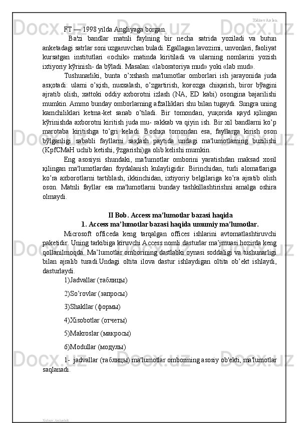 Xidirov Arslon
FT — 1998 yilda Angliyaga borgan.
  Ba'zi   bandlar   matnli   faylning   bir   necha   satrida   yoziladi   va   butun
anketadagi satrlar soni uzgaruvchan buladi. Egallagan lavozimi, unvonlari, faoliyat
kursatgan   institutlari   «ochik»   matinda   kiritiladi   va   ularning   nomlarini   yozish
ixtiyoriy k ў rinish- da b ў ladi. Masalan: «laboratoriya mud» yoki «lab mud». 
Tushunarliki,   bunta   o’xshash   ma'lumotlar   omborlari   ish   jarayonida   juda
as қ otadi:   ularni   o’ қ ish,   nusxalash,   o’zgartirish,   ko ғ ozga   chi қ arish,   biror   b ў agini
ajratib   olish,   xattoki   oddiy   axborotni   izlash   (NA,   ED   kabi)   osongina   bajarilishi
mumkin. Ammo bunday omborlarning afzalliklari shu bilan tugaydi. Sungra uning
kamchiliklari   ketma-ket   sanab   o’tiladi.   Bir   tomondan,   yu қ orida   қ ayd   қ ilingan
k ў rinishda axborotni kiritish juda mu- rakkab va qiyin ish. Bir xil bandlarni ko’p
marotaba   kiritishga   to’gri   keladi.   Bosh қ a   tomondan   esa,   fayllarga   kirish   oson
b ў lganligi   sababli   fayllarni   sa қ lash   paytida   undagi   ma'lumotlarning   buzilishi
(KpfCMaH uchib ketishi,  ў zgarishi)ga olib kelishi mumkin. 
Eng   asosiysi   shundaki,   ma'lumotlar   omborini   yaratishdan   maksad   xosil
қ ilingan   ma'lumotlardan   foydalanish   kulayligidir.   Birinchidan,   turli   alomatlariga
ko’ra   axborotlarni   tartiblash,   ikkinchidan,   ixtiyoriy   belgilariga   ko’ra   ajratib   olish
oson.   Matnli   fayllar   esa   ma'lumotlarni   bunday   tashkillashtirishni   amalga   oshira
olmaydi. 
II Bob . Access ma’lumotlar bazasi haqida 
1. Access ma’lumotlar bazasi haqida umumiy ma’lumotlar.
Microsoft   officeda   keng   tarqalgan   offices   ishlarini   avtomatlashtiruvchi
paketidir. Uning tarkibiga kiruvchi Access nomli dasturlar ma’jmuasi hozirda keng
qollanilmoqda. Ma’lumotlar omborining dastlabki oynasi soddaligi va tushunarligi
bilan   ajralib   turadi.Undagi   oltita   ilova   dastur   ishlaydigan   oltita   ob’ekt   ishlaydi,
dasturlaydi.
1) Jadvallar (таблицы)
2) So’rovlar (запросы)
3) Shakllar (формы)
4) Xisobotlar (отчеты)
5) Makroslar (макросы)
6) Modullar (модулы)
1- jadvallar (таблицы) ma'lumotlar omborining asosiy ob'ekti, ma'lumotlar
saqlanadi. 
Xidirov Arslonbek