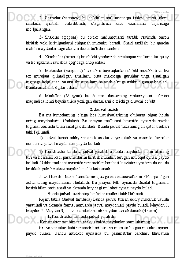 Xidirov Arslon
2- So'rovlar   (запросы)   bu   ob’ektlar   ma’lumotlarga   ishlov   berish,   ularni
saralash,   ajratish,   birlashtirish,   o’zgartirish   kabi   vazifalarni   bajarishga
mo’ljallangan. 
3- Shakllar   (формы)   bu   ob'ekt   ma'lumotlarni   tartibli   ravishda   onson
kiritish   yoki   kiritilganlarni   chiqarish   imkonini   beradi.   Shakl   tuzilishi   bir   qancha
matnli maydonlar tugmalardan iborat bo'lishi mumkin.
4- Xisobotlar ( отчеты ) bu ob’ekt yordamida saralangan ma’lumotlar qulay
va ko’rgazmali ravishda qog’ozga chop etiladi.
5- Makroslar   ( макросы )   bu   makro   buyruqlardan   ob’ekt   murakkab   va   tez
tez   murojaat   qilinadigan   amallarni   bitta   makrosga   guruhlar   unga   ajratilgan
tugmaga belgilanadi va ana shu amallarni bajarish o’rniga ushbu tugmaga bosiladi.
Bunda amallar belgilar oshadi.
6- Modullar   (Модули)   bu   Access   dasturining   imkoniyatini   oshirish
maqsadida ichki beysik tilida yozilgan dasturlarni o’z ichiga oluvchi ob’ekt.
2. Jadval tuzish
Bu   ma’lumotlarning   o’ziga   hos   hususiyatlarining   e’tiborga   olgan   holda
uning   maydonlarini   ifodalash.   Bu   jarayon   ma’lumot   bazasida   oynasida   sozdat
tugmasi bosilishi bilan amalga oshiriladi.  Bunda jadval tuzishning bir qator usullari
taklif qilinadi.
1) Jadval   tuzish   oddiy   mexanik   usullarda   yaratiladi   va   ekranda   formalar
nomlarida jadval maydonlari paydo bo’ladi.
2) Konstruktor  tartibida jadval  yaratish u holda maydonlar  nomi  ularning
turi va hossalari kabi parametrlarini kiritish mumkin bo’lgan muloqot oynasi paydo
bo’ladi. Ushbu muloqot oynasida parametrlar barchasi klaviatura yordamida qo’lda
kiritiladi yoki keraksiz maydonlar olib tashlanadi.
Jadval tuzish - bu ma'lumotlarning uziga xos xususiyatlarini e'tiborga olgan
xolda   uning   maydonlarini   ifodalash.   Bu   jarayon   MB   oynasida   Sozdat   tugmasini
bosish bilan boshlanadi va ekranda kuyidagi mulokot oynasi paydo buladi 
Bunda jadval tuzishning bir kator usullari taklif kilinadi:
Rejim   tablis   (Jadval   tartibida)   Bunda   jadval   tuzish   oddiy   mexanik   usulda
yaratiladi va ekranda formal nomlarda jadval maydonlari paydo buladi. Maydon 1,
Maydon 2, Maydon 3, . . . va standart matnli maydon turi akslanadi (4-rasm):
1.  Konstruktor tartibida jadval yaratish.
 Konstruktor tartibini tanlasak, u xolda maydonlar nomi ularning 
turi va xossalari kabi parametrlarni kiritish mumkin bulgan mulokot oynasi
paydo   buladi.   Ushbu   mulokot   oynasida   bu   parametrlar   barchasi   klaviatura
Xidirov Arslonbek