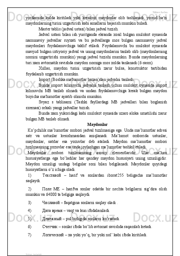 Xidirov Arslon
yordamida   kulda   kiritiladi   yoki   keraksiz   maydonlar   olib   tashlanadi,   yoxud   ba'zi
maydonlarning turini uzgartirish kabi amallarni bajarish mumkin buladi. 
Master tablis (jadval ustasi) bilan jadval tuzish.
Jadval   ustasi   bilan   ish   yuritganda   ekranda   xosil   bulgan   mulokot   oynasida
namunaviy   jadvallar   ruyxati   va   bu   jadvallarga   mos   bulgan   namunaviy   jadval
maydonlari   foydalanuvchiga   taklif   etiladi.   Foydalanuvchi   bu   mulokot   oynasida
mavjud bulgan ixtiyoriy jadval va uning maydonlarini tanlab olib (maydonlarning
nomini uzgartirishi  mumkin) yangi  jadval tuzishi  mumkin. Bunda  maydonlarning
turi xam avtomatik ravishda maydon nomiga mos xolda tanlanadi (6-rasm). 
Xullas,   maydon   turini   uzgartirish   zarur   bulsa,   konstruktor   tartibidan
foydalanib uzgartirish mumkin.
Import (Boshka ma'lumotlar bazasi)dan jadvalni tanlash 
Bunda   import   kilinuvchi   jadvalni   tanlash   uchun   mulokot   oynasida   import
kilinuvchi   MB   tanlab   olinadi   va   undan   foydalanuvchiga   kerak   bulgan   maydon
buyicha ma'lumotlar ajratib olinishi mumkin.
Svyaz   s   tablisami   (Tashki   fayllardagi   MB   jadvallari   bilan   boglanish
sxemasi) orkali yangi jadvallar tuzish.
Bunda xam yukoridagi kabi mulokot oynasida uzaro aloka urnatilishi zarur
bulgan MB tanlab olinadi.
Maydonlar
Ko’pchilik ma’lumotlar ombori jadval tuzilmasiga ega. Unda ma’lumotlar adresi
satr   va   ustunlar   kesishmasidan   aniqlanadi.   Ma’lumot   omborida   ustunlar,
maydonlar,   satrlar   esa   yozuvlar   deb   ataladi.   Maydon   ma’lumotlar   ombori
tuzilmasining yozuvlar esa unda joylashgan ma’lumotlar tashkil etiladi.
Maydonlar   ombori   tuzilmasining   asosiy   elementlaridir.   Ular   ma’lum
hususiyatlarga   ega   bo’ladilar   har   qanday   maydon   hususiyati   uning   uzunligidir.
Maydon   uzunligi   undagi   belgular   soni   bilan   belgilanadi.   Maydonlar   quyidagi
husisyatlarni o’z ichiga oladi.
1) Текставой   –   harif   va   sonlardan   iborat255   beligacha   ma’lumotlar
saqlaydi.
2) Поле   ME   –   harifva   sonlar   odatda   bir   nechta   belgilarni   sig’dira   olish
mumkin va 64000 ta belgiga saqlaydi.
3) Числавой  – faqatgina sonlarni saqlay oladi .
4) Дата   время  – vaqt va kun ifodalaniladi.
5) Денежный  – pul birligida sonlarni ko’rsatadi.
6) Счетчик  – sonlar ifoda bo’lib avtomat ravishda raqamlab ketadi.
7) Логический  – xa yoki yo’q, bir yoki nol’ kabi ifoda kiritiladi.
Xidirov Arslonbek