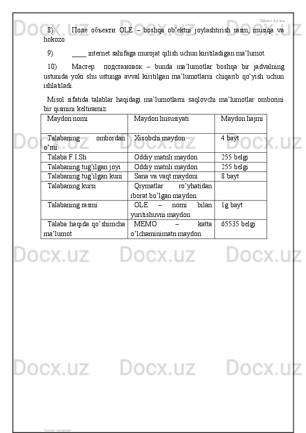Xidirov Arslon
8) Поле   объекти   OLE   –   boshqa   ob’ektni   joylashtirish   rasm,   musiqa   va
hokozo.
9) ____ internet sahifaga murojat qilish uchun kiritiladigan ma’lumot.
10) M астер     подстановок   –   bunda   ma’lumotlar   boshqa   bir   jadvalning
ustunida   yoki   shu   ustunga   avval   kiritilgan   ma’lumotlarni   chiqarib   qo’yish   uchun
ishlatiladi.
Misol   sifatida   talablar   haqidagi   ma’lumotlarni   saqlovchi   ma’lumotlar   omborini
bir qismini keltiramiz.
Maydon nomi Maydon hususiyati Maydon hajmi
Talabaning   ombordan
o’rni Xisobchi maydon 4 bayt
Talaba F.I.Sh Oddiy matnli maydon 255 belgi
Talabaning tug’ilgan joyi Oddiy matnli maydon 255 belgi
Talabaning tug’ilgan kuni Sana va vaqt maydoni 8 bayt
Talabaning kursi Qiymatlar   ro’yhatidan
iborat bo’lgan maydon
Talabaning rasmi OLE   –   nomi   bilan
yuritishuvni maydon 1g bayt
Talaba   haqida   qo’shimcha
ma’lumot MEMO   –   katta
o’lchaminimatn maydon 65535 belgi
Xidirov Arslonbek