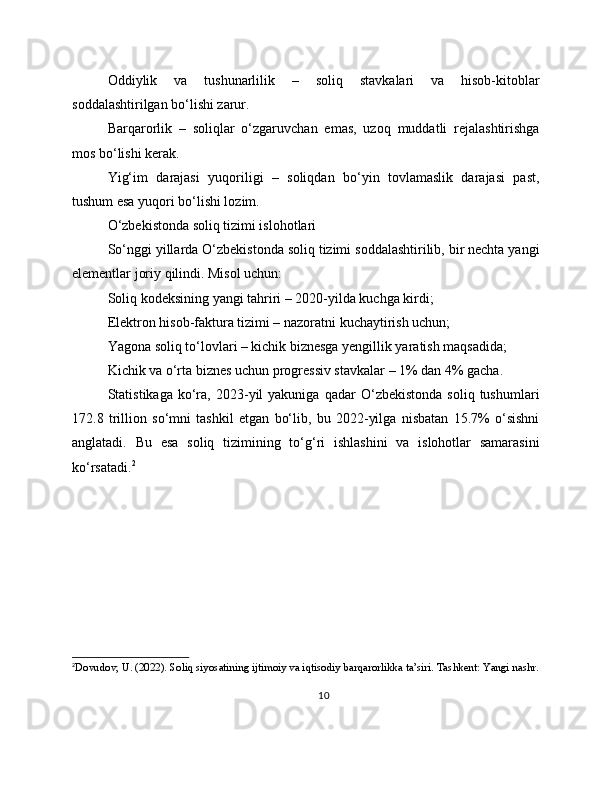 Oddiylik   va   tushunarlilik   –   soliq   stavkalari   va   hisob-kitoblar
soddalashtirilgan bo‘lishi zarur.
Barqarorlik   –   soliqlar   o‘zgaruvchan   emas,   uzoq   muddatli   rejalashtirishga
mos bo‘lishi kerak.
Yig‘im   darajasi   yuqoriligi   –   soliqdan   bo‘yin   tovlamaslik   darajasi   past,
tushum esa yuqori bo‘lishi lozim.
O‘zbekistonda soliq tizimi islohotlari
So‘nggi yillarda O‘zbekistonda soliq tizimi soddalashtirilib, bir nechta yangi
elementlar joriy qilindi. Misol uchun:
Soliq kodeksining yangi tahriri – 2020-yilda kuchga kirdi;
Elektron hisob-faktura tizimi – nazoratni kuchaytirish uchun;
Yagona soliq to‘lovlari – kichik biznesga yengillik yaratish maqsadida;
Kichik va o‘rta biznes uchun progressiv stavkalar – 1% dan 4% gacha.
Statistikaga   ko‘ra,   2023-yil   yakuniga   qadar   O‘zbekistonda   soliq  tushumlari
172.8   trillion   so‘mni   tashkil   etgan   bo‘lib,   bu   2022-yilga   nisbatan   15.7%   o‘sishni
anglatadi.   Bu   esa   soliq   tizimining   to‘g‘ri   ishlashini   va   islohotlar   samarasini
ko‘rsatadi. 2
2
Dovudov, U. (2022). Soliq siyosatining ijtimoiy va iqtisodiy barqarorlikka ta’siri. Tashkent: Yangi nashr.
10 