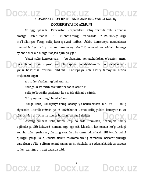3.O‘ZBEKISTON RESPUBLIKASINING YANGI SOLIQ
KONSEPSIYASI MAZMUNI
So‘nggi   yillarda   O‘zbekiston   Respublikasi   soliq   tizimida   tub   islohotlar
amalga   oshirilmoqda.   Bu   islohotlarning   markazida   2019–2025-yillarga
mo‘ljallangan   Yangi   soliq   konsepsiyasi   turibdi.   Ushbu   konsepsiya   mamlakatda
mavjud   bo‘lgan   soliq   tizimini   zamonaviy,   shaffof,   samarali   va   adolatli   tizimga
aylantirishni o‘z oldiga maqsad qilib qo‘ygan.
Yangi   soliq   konsepsiyasi   —   bu   faqatgina   qonunchilikdagi   o‘zgarish   emas,
balki   butun   fiskal   siyosat,   soliq   boshqaruvi   va   davlat-mulk   munosabatlarining
yangi   bosqichga   o‘tishini   bildiradi.   Konsepsiya   uch   asosiy   tamoyilni   o‘zida
mujassam etgan:
iqtisodiy o‘sishni rag‘batlantirish;
soliq yuki va tartib-taomillarini soddalashtirish;
soliq to‘lovchilarga xizmat ko‘rsatish sifatini oshirish.
Soliq siyosatining liberallashuvi
Yangi   soliq   konsepsiyasining   asosiy   yo‘nalishlaridan   biri   bu   —   soliq
siyosatini   liberallashtirish,   ya’ni   tadbirkorlar   uchun   soliq   yukini   kamaytirish   va
ular ustidan ortiqcha ma’muriy bosimni bartaraf etishdir.
Avvalgi   yillarda   soliq   tizimi   ko‘p   hollarda   murakkab,   noaniq   va   salbiy
oqibatlarga   olib  keluvchi   elementlarga   ega   edi.  Masalan,   korxonalar   ko‘p  turdagi
soliqlar bilan yuzlashar, ularning ayrimlari bir-birini takrorlardi. 2019-yilda qabul
qilingan   yangi   Soliq   kodeksi   ushbu   muammolarning   barchasini   bartaraf   qilishga
qaratilgan bo‘lib, soliqlar sonini kamaytirish, stavkalarni soddalashtirish va yagona
to‘lov tizimiga o‘tishni nazarda tutdi.
11 