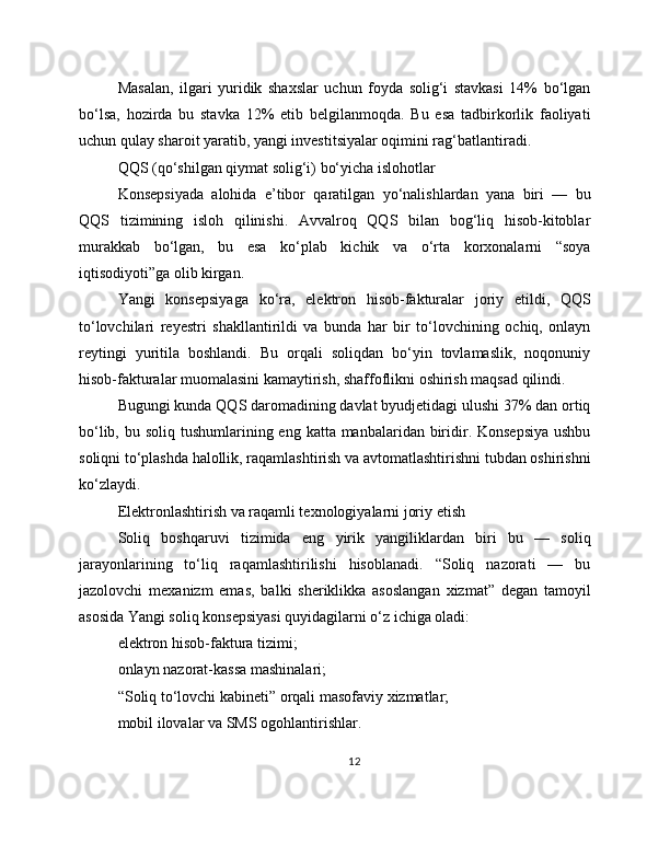 Masalan,   ilgari   yuridik   shaxslar   uchun   foyda   solig‘i   stavkasi   14%   bo‘lgan
bo‘lsa,   hozirda   bu   stavka   12%   etib   belgilanmoqda.   Bu   esa   tadbirkorlik   faoliyati
uchun qulay sharoit yaratib, yangi investitsiyalar oqimini rag‘batlantiradi.
QQS (qo‘shilgan qiymat solig‘i) bo‘yicha islohotlar
Konsepsiyada   alohida   e’tibor   qaratilgan   yo‘nalishlardan   yana   biri   —   bu
QQS   tizimining   isloh   qilinishi.   Avvalroq   QQS   bilan   bog‘liq   hisob-kitoblar
murakkab   bo‘lgan,   bu   esa   ko‘plab   kichik   va   o‘rta   korxonalarni   “soya
iqtisodiyoti”ga olib kirgan.
Yangi   konsepsiyaga   ko‘ra,   elektron   hisob-fakturalar   joriy   etildi,   QQS
to‘lovchilari   reyestri   shakllantirildi   va   bunda   har   bir   to‘lovchining   ochiq,   onlayn
reytingi   yuritila   boshlandi.   Bu   orqali   soliqdan   bo‘yin   tovlamaslik,   noqonuniy
hisob-fakturalar muomalasini kamaytirish, shaffoflikni oshirish maqsad qilindi.
Bugungi kunda QQS daromadining davlat byudjetidagi ulushi 37% dan ortiq
bo‘lib, bu soliq  tushumlarining eng  katta manbalaridan biridir. Konsepsiya  ushbu
soliqni to‘plashda halollik, raqamlashtirish va avtomatlashtirishni tubdan oshirishni
ko‘zlaydi.
Elektronlashtirish va raqamli texnologiyalarni joriy etish
Soliq   boshqaruvi   tizimida   eng   yirik   yangiliklardan   biri   bu   —   soliq
jarayonlarining   to‘liq   raqamlashtirilishi   hisoblanadi.   “Soliq   nazorati   —   bu
jazolovchi   mexanizm   emas,   balki   sheriklikka   asoslangan   xizmat”   degan   tamoyil
asosida Yangi soliq konsepsiyasi quyidagilarni o‘z ichiga oladi:
elektron hisob-faktura tizimi;
onlayn nazorat-kassa mashinalari;
“Soliq to‘lovchi kabineti” orqali masofaviy xizmatlar;
mobil ilovalar va SMS ogohlantirishlar.
12 