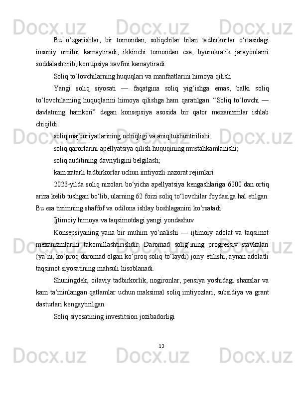Bu   o‘zgarishlar,   bir   tomondan,   soliqchilar   bilan   tadbirkorlar   o‘rtasidagi
insoniy   omilni   kamaytiradi,   ikkinchi   tomondan   esa,   byurokratik   jarayonlarni
soddalashtirib, korrupsiya xavfini kamaytiradi.
Soliq to‘lovchilarning huquqlari va manfaatlarini himoya qilish
Yangi   soliq   siyosati   —   faqatgina   soliq   yig‘ishga   emas,   balki   soliq
to‘lovchilarning   huquqlarini   himoya   qilishga   ham   qaratilgan.   “Soliq   to‘lovchi   —
davlatning   hamkori”   degan   konsepsiya   asosida   bir   qator   mexanizmlar   ishlab
chiqildi
soliq majburiyatlarining ochiqligi va aniq tushuntirilishi;
soliq qarorlarini apellyatsiya qilish huquqining mustahkamlanishi;
soliq auditining davriyligini belgilash;
kam xatarli tadbirkorlar uchun imtiyozli nazorat rejimlari.
2023-yilda soliq nizolari bo‘yicha apellyatsiya kengashlariga 6200 dan ortiq
ariza kelib tushgan bo‘lib, ularning 62 foizi soliq to‘lovchilar foydasiga hal etilgan.
Bu esa tizimning shaffof va odilona ishlay boshlaganini ko‘rsatadi.
Ijtimoiy himoya va taqsimotdagi yangi yondashuv
Konsepsiyaning   yana   bir   muhim   yo‘nalishi   —   ijtimoiy   adolat   va   taqsimot
mexanizmlarini   takomillashtirishdir.   Daromad   solig‘ining   progressiv   stavkalari
(ya’ni, ko‘proq daromad olgan ko‘proq soliq to‘laydi) joriy etilishi, aynan adolatli
taqsimot siyosatining mahsuli hisoblanadi.
Shuningdek,  oilaviy   tadbirkorlik,  nogironlar,   pensiya   yoshidagi   shaxslar   va
kam ta’minlangan qatlamlar uchun maksimal soliq imtiyozlari, subsidiya va grant
dasturlari kengaytirilgan.
Soliq siyosatining investitsion jozibadorligi
13 