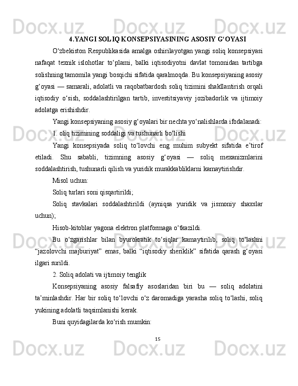 4.YANGI SOLIQ KONSEPSIYASINING ASOSIY G‘OYASI
O‘zbekiston Respublikasida amalga oshirilayotgan yangi soliq konsepsiyasi
nafaqat   texnik   islohotlar   to‘plami,   balki   iqtisodiyotni   davlat   tomonidan   tartibga
solishning tamomila yangi bosqichi sifatida qaralmoqda. Bu konsepsiyaning asosiy
g‘oyasi — samarali, adolatli va raqobatbardosh soliq tizimini shakllantirish orqali
iqtisodiy   o‘sish,   soddalashtirilgan   tartib,   investitsiyaviy   jozibadorlik   va   ijtimoiy
adolatga erishishdir.
Yangi konsepsiyaning asosiy g‘oyalari bir nechta yo‘nalishlarda ifodalanadi:
1. oliq tizimining soddaligi va tushunarli bo‘lishi
Yangi   konsepsiyada   soliq   to‘lovchi   eng   muhim   subyekt   sifatida   e’tirof
etiladi.   Shu   sababli,   tizimning   asosiy   g‘oyasi   —   soliq   mexanizmlarini
soddalashtirish, tushunarli qilish va yuridik murakkabliklarni kamaytirishdir.
Misol uchun:
Soliq turlari soni qisqartirildi;
Soliq   stavkalari   soddalashtirildi   (ayniqsa   yuridik   va   jismoniy   shaxslar
uchun);
Hisob-kitoblar yagona elektron platformaga o‘tkazildi.
Bu   o‘zgarishlar   bilan   byurokratik   to‘siqlar   kamaytirilib,   soliq   to‘lashni
“jazolovchi   majburiyat”   emas,   balki   “iqtisodiy   sheriklik”   sifatida   qarash   g‘oyasi
ilgari surildi.
2. Soliq adolati va ijtimoiy tenglik
Konsepsiyaning   asosiy   falsafiy   asoslaridan   biri   bu   —   soliq   adolatini
ta’minlashdir. Har bir soliq to‘lovchi  o‘z daromadiga yarasha  soliq to‘lashi, soliq
yukining adolatli taqsimlanishi kerak.
Buni quyidagilarda ko‘rish mumkin:
15 