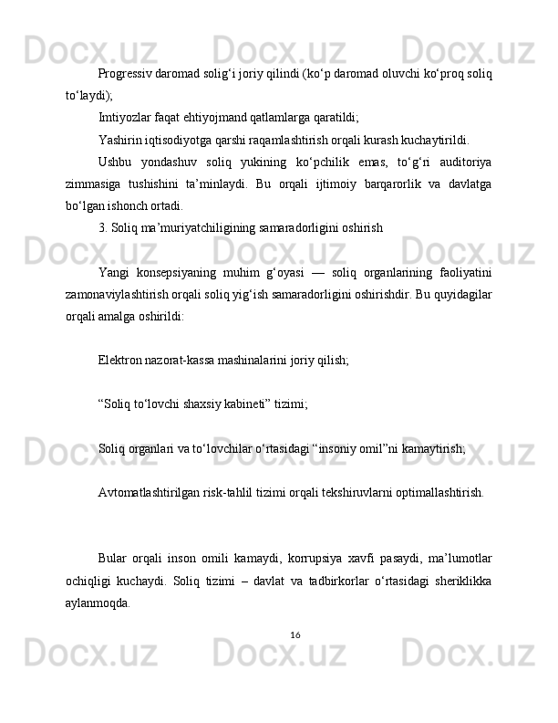 Progressiv daromad solig‘i joriy qilindi (ko‘p daromad oluvchi ko‘proq soliq
to‘laydi);
Imtiyozlar faqat ehtiyojmand qatlamlarga qaratildi;
Yashirin iqtisodiyotga qarshi raqamlashtirish orqali kurash kuchaytirildi.
Ushbu   yondashuv   soliq   yukining   ko‘pchilik   emas,   to‘g‘ri   auditoriya
zimmasiga   tushishini   ta’minlaydi.   Bu   orqali   ijtimoiy   barqarorlik   va   davlatga
bo‘lgan ishonch ortadi.
3. Soliq ma’muriyatchiligining samaradorligini oshirish
Yangi   konsepsiyaning   muhim   g‘oyasi   —   soliq   organlarining   faoliyatini
zamonaviylashtirish orqali soliq yig‘ish samaradorligini oshirishdir. Bu quyidagilar
orqali amalga oshirildi:
Elektron nazorat-kassa mashinalarini joriy qilish;
“Soliq to‘lovchi shaxsiy kabineti” tizimi;
Soliq organlari va to‘lovchilar o‘rtasidagi “insoniy omil”ni kamaytirish;
Avtomatlashtirilgan risk-tahlil tizimi orqali tekshiruvlarni optimallashtirish.
Bular   orqali   inson   omili   kamaydi,   korrupsiya   xavfi   pasaydi,   ma’lumotlar
ochiqligi   kuchaydi.   Soliq   tizimi   –   davlat   va   tadbirkorlar   o‘rtasidagi   sheriklikka
aylanmoqda.
16 