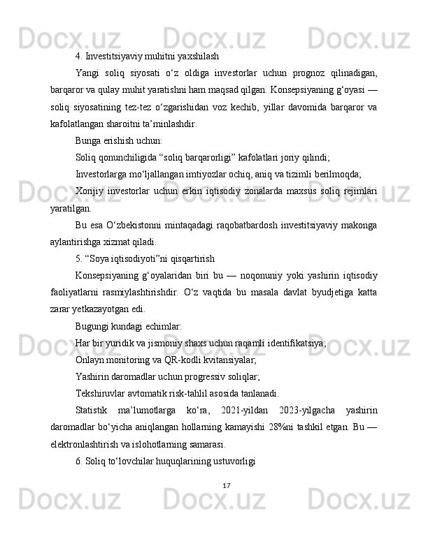 4. Investitsiyaviy muhitni yaxshilash
Yangi   soliq   siyosati   o‘z   oldiga   investorlar   uchun   prognoz   qilinadigan,
barqaror va qulay muhit yaratishni ham maqsad qilgan. Konsepsiyaning g‘oyasi —
soliq   siyosatining   tez-tez   o‘zgarishidan   voz   kechib,   yillar   davomida   barqaror   va
kafolatlangan sharoitni ta’minlashdir.
Bunga erishish uchun:
Soliq qonunchiligida “soliq barqarorligi” kafolatlari joriy qilindi;
Investorlarga mo‘ljallangan imtiyozlar ochiq, aniq va tizimli berilmoqda;
Xorijiy   investorlar   uchun   erkin   iqtisodiy   zonalarda   maxsus   soliq   rejimlari
yaratilgan.
Bu   esa   O‘zbekistonni   mintaqadagi   raqobatbardosh   investitsiyaviy   makonga
aylantirishga xizmat qiladi. 
5. “Soya iqtisodiyoti”ni qisqartirish
Konsepsiyaning   g‘oyalaridan   biri   bu   —   noqonuniy   yoki   yashirin   iqtisodiy
faoliyatlarni   rasmiylashtirishdir.   O‘z   vaqtida   bu   masala   davlat   byudjetiga   katta
zarar yetkazayotgan edi.
Bugungi kundagi echimlar:
Har bir yuridik va jismoniy shaxs uchun raqamli identifikatsiya;
Onlayn monitoring va QR-kodli kvitansiyalar;
Yashirin daromadlar uchun progressiv soliqlar;
Tekshiruvlar avtomatik risk-tahlil asosida tanlanadi.
Statistik   ma’lumotlarga   ko‘ra,   2021-yildan   2023-yilgacha   yashirin
daromadlar bo‘yicha aniqlangan hollarning kamayishi 28%ni tashkil etgan. Bu —
elektronlashtirish va islohotlarning samarasi. 
6. Soliq to‘lovchilar huquqlarining ustuvorligi
17 