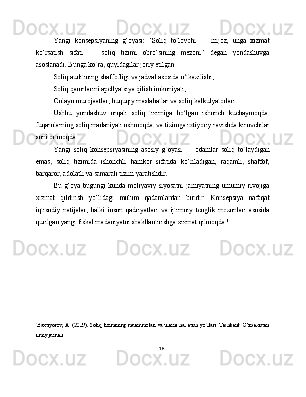 Yangi   konsepsiyaning   g‘oyasi:   “Soliq   to‘lovchi   —   mijoz,   unga   xizmat
ko‘rsatish   sifati   —   soliq   tizimi   obro‘sining   mezoni”   degan   yondashuvga
asoslanadi. Bunga ko‘ra, quyidagilar joriy etilgan:
Soliq auditining shaffofligi va jadval asosida o‘tkazilishi;
Soliq qarorlarini apellyatsiya qilish imkoniyati;
Onlayn murojaatlar, huquqiy maslahatlar va soliq kalkulyatorlari.
Ushbu   yondashuv   orqali   soliq   tizimiga   bo‘lgan   ishonch   kuchaymoqda,
fuqarolarning soliq madaniyati oshmoqda, va tizimga ixtiyoriy ravishda kiruvchilar
soni ortmoqda.
Yangi   soliq   konsepsiyasining   asosiy   g‘oyasi   —   odamlar   soliq   to‘laydigan
emas,   soliq   tizimida   ishonchli   hamkor   sifatida   ko‘riladigan,   raqamli,   shaffof,
barqaror, adolatli va samarali tizim yaratishdir.
Bu   g‘oya   bugungi   kunda   moliyaviy  siyosatni   jamiyatning  umumiy  rivojiga
xizmat   qildirish   yo‘lidagi   muhim   qadamlardan   biridir.   Konsepsiya   nafaqat
iqtisodiy   natijalar,   balki   inson   qadriyatlari   va   ijtimoiy   tenglik   mezonlari   asosida
qurilgan yangi fiskal madaniyatni shakllantirishga xizmat qilmoqda. 4
4
Baxtiyorov, A. (2019). Soliq tizimining muammolari va ularni hal etish yo‘llari. Tashkent: O‘zbekistan
ilmiy jurnali.
18 
