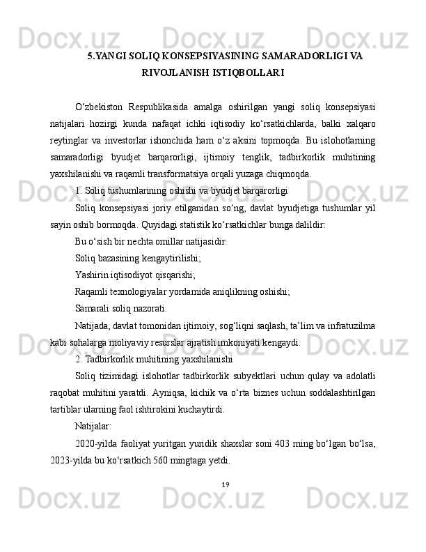 5.YANGI SOLIQ KONSEPSIYASINING SAMARADORLIGI VA
RIVOJLANISH ISTIQBOLLARI
O‘zbekiston   Respublikasida   amalga   oshirilgan   yangi   soliq   konsepsiyasi
natijalari   hozirgi   kunda   nafaqat   ichki   iqtisodiy   ko‘rsatkichlarda,   balki   xalqaro
reytinglar   va   investorlar   ishonchida   ham   o‘z   aksini   topmoqda.   Bu   islohotlarning
samaradorligi   byudjet   barqarorligi,   ijtimoiy   tenglik,   tadbirkorlik   muhitining
yaxshilanishi va raqamli transformatsiya orqali yuzaga chiqmoqda. 
1. Soliq tushumlarining oshishi va byudjet barqarorligi
Soliq   konsepsiyasi   joriy   etilganidan   so‘ng,   davlat   byudjetiga   tushumlar   yil
sayin oshib bormoqda. Quyidagi statistik ko‘rsatkichlar bunga dalildir:
Bu o‘sish bir nechta omillar natijasidir:
Soliq bazasining kengaytirilishi;
Yashirin iqtisodiyot qisqarishi;
Raqamli texnologiyalar yordamida aniqlikning oshishi;
Samarali soliq nazorati.
Natijada, davlat tomonidan ijtimoiy, sog‘liqni saqlash, ta’lim va infratuzilma
kabi sohalarga moliyaviy resurslar ajratish imkoniyati kengaydi.
2. Tadbirkorlik muhitining yaxshilanishi
Soliq   tizimidagi   islohotlar   tadbirkorlik   subyektlari   uchun   qulay   va   adolatli
raqobat   muhitini   yaratdi.  Ayniqsa,   kichik  va   o‘rta   biznes   uchun  soddalashtirilgan
tartiblar ularning faol ishtirokini kuchaytirdi.
Natijalar:
2020-yilda faoliyat yuritgan yuridik shaxslar  soni 403 ming bo‘lgan bo‘lsa,
2023-yilda bu ko‘rsatkich 560 mingtaga yetdi.
19 