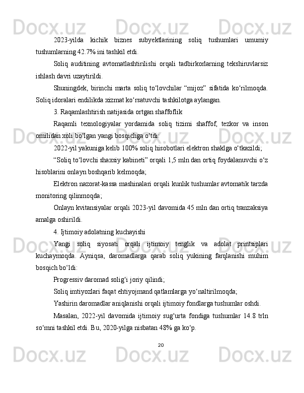 2023-yilda   kichik   biznes   subyektlarining   soliq   tushumlari   umumiy
tushumlarning 42.7% ini tashkil etdi.
Soliq   auditining   avtomatlashtirilishi   orqali   tadbirkorlarning   tekshiruvlarsiz
ishlash davri uzaytirildi.
Shuningdek,   birinchi   marta   soliq   to‘lovchilar   “mijoz”   sifatida   ko‘rilmoqda.
Soliq idoralari endilikda xizmat ko‘rsatuvchi tashkilotga aylangan.
3. Raqamlashtirish natijasida ortgan shaffoflik
Raqamli   texnologiyalar   yordamida   soliq   tizimi   shaffof,   tezkor   va   inson
omilidan xoli bo‘lgan yangi bosqichga o‘tdi:
2022-yil yakuniga kelib 100% soliq hisobotlari elektron shaklga o‘tkazildi;
“Soliq to‘lovchi shaxsiy kabineti” orqali 1,5 mln dan ortiq foydalanuvchi o‘z
hisoblarini onlayn boshqarib kelmoqda;
Elektron nazorat-kassa mashinalari orqali kunlik tushumlar avtomatik tarzda
monitoring qilinmoqda;
Onlayn kvitansiyalar orqali 2023-yil davomida 45 mln dan ortiq tranzaksiya
amalga oshirildi.
4. Ijtimoiy adolatning kuchayishi
Yangi   soliq   siyosati   orqali   ijtimoiy   tenglik   va   adolat   printsiplari
kuchaymoqda.   Ayniqsa,   daromadlarga   qarab   soliq   yukining   farqlanishi   muhim
bosqich bo‘ldi:
Progressiv daromad solig‘i joriy qilindi;
Soliq imtiyozlari faqat ehtiyojmand qatlamlarga yo‘naltirilmoqda;
Yashirin daromadlar aniqlanishi orqali ijtimoiy fondlarga tushumlar oshdi.
Masalan,   2022-yil   davomida   ijtimoiy   sug‘urta   fondiga   tushumlar   14.8   trln
so‘mni tashkil etdi. Bu, 2020-yilga nisbatan 48% ga ko‘p.
20 