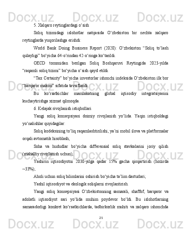 5. Xalqaro reytinglardagi o‘sish
Soliq   tizimidagi   islohotlar   natijasida   O‘zbekiston   bir   nechta   xalqaro
reytinglarda yuqorilashga erishdi:
World   Bank   Doing   Business   Report   (2020):   O‘zbekiston   “Soliq   to‘lash
qulayligi” bo‘yicha 64-o‘rindan 42-o‘ringa ko‘tarildi.
OECD   tomonidan   berilgan   Soliq   Boshqaruvi   Reytingida   2023-yilda
“raqamli soliq tizimi” bo‘yicha o‘sish qayd etildi.
“Tax Certainty” bo‘yicha investorlar ishonchi indeksida O‘zbekiston ilk bor
“barqaror makon” sifatida tavsiflandi.
Bu   ko‘rsatkichlar   mamlakatning   global   iqtisodiy   integratsiyasini
kuchaytirishga xizmat qilmoqda. 
6. Kelajak rivojlanish istiqbollari
Yangi   soliq   konsepsiyasi   doimiy   rivojlanish   yo‘lida.   Yaqin   istiqboldagi
yo‘nalishlar quyidagilar:
Soliq kodeksining to‘liq raqamlashtirilishi, ya’ni mobil ilova va platformalar
orqali avtomatik hisoblash;
Soha   va   hududlar   bo‘yicha   differensial   soliq   stavkalarini   joriy   qilish
(mahalliy rivojlanish uchun);
Yashirin   iqtisodiyotni   2030-yilga   qadar   15%   gacha   qisqartirish   (hozirda
~33%);
Aholi uchun soliq bilimlarini oshirish bo‘yicha ta’lim dasturlari;
Yashil iqtisodiyot va ekologik soliqlarni rivojlantirish.
Yangi   soliq   konsepsiyasi   O‘zbekistonning   samarali,   shaffof,   barqaror   va
adolatli   iqtisodiyot   sari   yo‘lida   muhim   poydevor   bo‘ldi.   Bu   islohotlarning
samaradorligi   konkret   ko‘rsatkichlarda,   tadbirkorlik   muhiti   va   xalqaro   ishonchda
21 