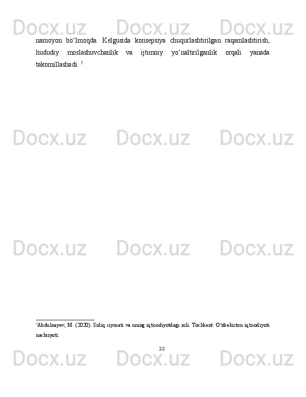 namoyon   bo‘lmoqda.   Kelgusida   konsepsiya   chuqurlashtirilgan   raqamlashtirish,
hududiy   moslashuvchanlik   va   ijtimoiy   yo‘naltirilganlik   orqali   yanada
takomillashadi.  5
5
Abdulxayev, M. (2020). Soliq siyosati va uning iqtisodiyotdagi roli. Toshkent: O‘zbekiston iqtisodiyoti
nashriyoti.
22 