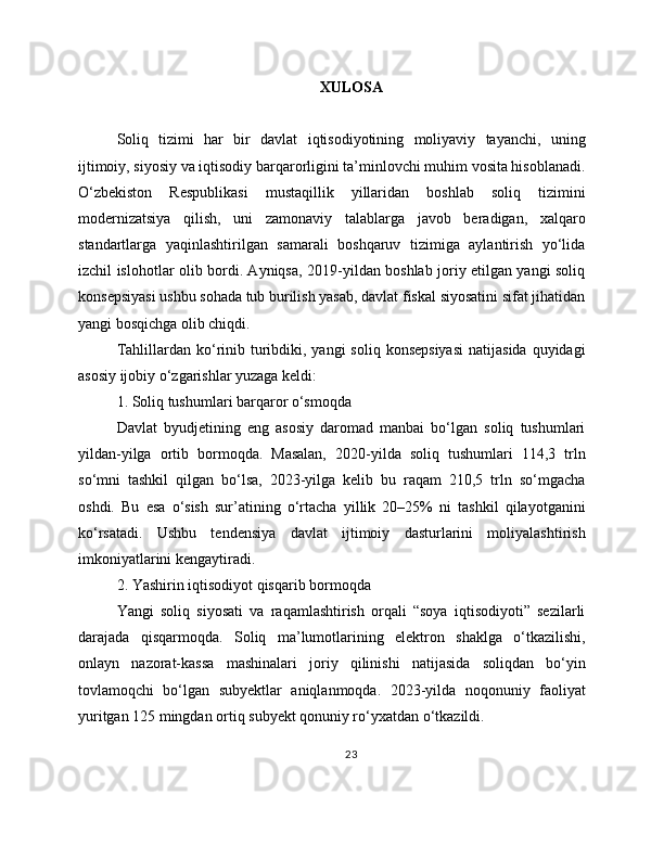 XULOSA
Soliq   tizimi   har   bir   davlat   iqtisodiyotining   moliyaviy   tayanchi,   uning
ijtimoiy, siyosiy va iqtisodiy barqarorligini ta’minlovchi muhim vosita hisoblanadi.
O‘zbekiston   Respublikasi   mustaqillik   yillaridan   boshlab   soliq   tizimini
modernizatsiya   qilish,   uni   zamonaviy   talablarga   javob   beradigan,   xalqaro
standartlarga   yaqinlashtirilgan   samarali   boshqaruv   tizimiga   aylantirish   yo‘lida
izchil islohotlar olib bordi. Ayniqsa, 2019-yildan boshlab joriy etilgan yangi soliq
konsepsiyasi ushbu sohada tub burilish yasab, davlat fiskal siyosatini sifat jihatidan
yangi bosqichga olib chiqdi.
Tahlillardan  ko‘rinib turibdiki,  yangi  soliq  konsepsiyasi  natijasida   quyidagi
asosiy ijobiy o‘zgarishlar yuzaga keldi:
1. Soliq tushumlari barqaror o‘smoqda
Davlat   byudjetining   eng   asosiy   daromad   manbai   bo‘lgan   soliq   tushumlari
yildan-yilga   ortib   bormoqda.   Masalan,   2020-yilda   soliq   tushumlari   114,3   trln
so‘mni   tashkil   qilgan   bo‘lsa,   2023-yilga   kelib   bu   raqam   210,5   trln   so‘mgacha
oshdi.   Bu   esa   o‘sish   sur’atining   o‘rtacha   yillik   20–25%   ni   tashkil   qilayotganini
ko‘rsatadi.   Ushbu   tendensiya   davlat   ijtimoiy   dasturlarini   moliyalashtirish
imkoniyatlarini kengaytiradi.
2. Yashirin iqtisodiyot qisqarib bormoqda
Yangi   soliq   siyosati   va   raqamlashtirish   orqali   “soya   iqtisodiyoti”   sezilarli
darajada   qisqarmoqda.   Soliq   ma’lumotlarining   elektron   shaklga   o‘tkazilishi,
onlayn   nazorat-kassa   mashinalari   joriy   qilinishi   natijasida   soliqdan   bo‘yin
tovlamoqchi   bo‘lgan   subyektlar   aniqlanmoqda.   2023-yilda   noqonuniy   faoliyat
yuritgan 125 mingdan ortiq subyekt qonuniy ro‘yxatdan o‘tkazildi.
23 