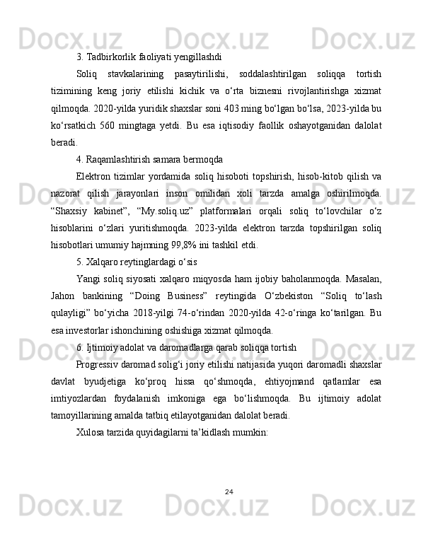 3. Tadbirkorlik faoliyati yengillashdi
Soliq   stavkalarining   pasaytirilishi,   soddalashtirilgan   soliqqa   tortish
tizimining   keng   joriy   etilishi   kichik   va   o‘rta   biznesni   rivojlantirishga   xizmat
qilmoqda. 2020-yilda yuridik shaxslar soni 403 ming bo‘lgan bo‘lsa, 2023-yilda bu
ko‘rsatkich   560   mingtaga   yetdi.   Bu   esa   iqtisodiy   faollik   oshayotganidan   dalolat
beradi.
4. Raqamlashtirish samara bermoqda
Elektron   tizimlar   yordamida   soliq   hisoboti   topshirish,   hisob-kitob   qilish   va
nazorat   qilish   jarayonlari   inson   omilidan   xoli   tarzda   amalga   oshirilmoqda.
“Shaxsiy   kabinet”,   “My.soliq.uz”   platformalari   orqali   soliq   to‘lovchilar   o‘z
hisoblarini   o‘zlari   yuritishmoqda.   2023-yilda   elektron   tarzda   topshirilgan   soliq
hisobotlari umumiy hajmning 99,8% ini tashkil etdi.
5. Xalqaro reytinglardagi o‘sis
Yangi soliq siyosati  xalqaro miqyosda ham ijobiy baholanmoqda. Masalan,
Jahon   bankining   “Doing   Business”   reytingida   O‘zbekiston   “Soliq   to‘lash
qulayligi”   bo‘yicha   2018-yilgi   74-o‘rindan   2020-yilda   42-o‘ringa   ko‘tarilgan.   Bu
esa investorlar ishonchining oshishiga xizmat qilmoqda.
6. Ijtimoiy adolat va daromadlarga qarab soliqqa tortish
Progressiv daromad solig‘i joriy etilishi natijasida yuqori daromadli shaxslar
davlat   byudjetiga   ko‘proq   hissa   qo‘shmoqda,   ehtiyojmand   qatlamlar   esa
imtiyozlardan   foydalanish   imkoniga   ega   bo‘lishmoqda.   Bu   ijtimoiy   adolat
tamoyillarining amalda tatbiq etilayotganidan dalolat beradi.
Xulosa tarzida quyidagilarni ta’kidlash mumkin:
24 