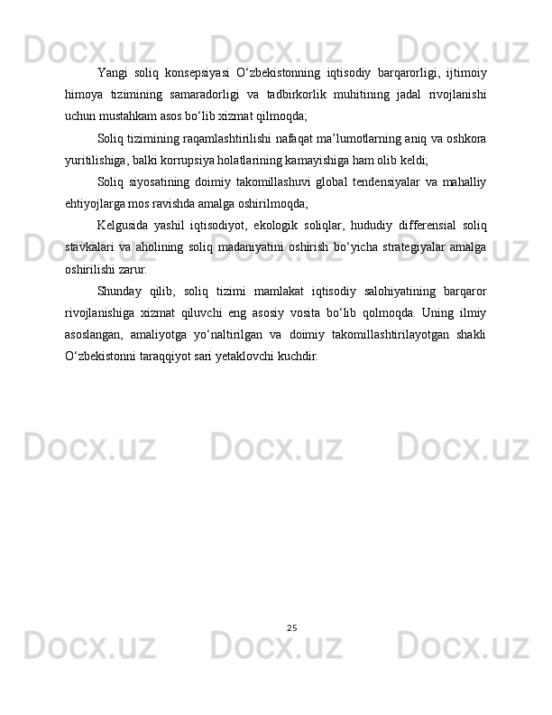 Yangi   soliq   konsepsiyasi   O‘zbekistonning   iqtisodiy   barqarorligi,   ijtimoiy
himoya   tizimining   samaradorligi   va   tadbirkorlik   muhitining   jadal   rivojlanishi
uchun mustahkam asos bo‘lib xizmat qilmoqda;
Soliq tizimining raqamlashtirilishi nafaqat ma’lumotlarning aniq va oshkora
yuritilishiga, balki korrupsiya holatlarining kamayishiga ham olib keldi;
Soliq   siyosatining   doimiy   takomillashuvi   global   tendensiyalar   va   mahalliy
ehtiyojlarga mos ravishda amalga oshirilmoqda;
Kelgusida   yashil   iqtisodiyot,   ekologik   soliqlar,   hududiy   differensial   soliq
stavkalari   va   aholining   soliq   madaniyatini   oshirish   bo‘yicha   strategiyalar   amalga
oshirilishi zarur.
Shunday   qilib,   soliq   tizimi   mamlakat   iqtisodiy   salohiyatining   barqaror
rivojlanishiga   xizmat   qiluvchi   eng   asosiy   vosita   bo‘lib   qolmoqda.   Uning   ilmiy
asoslangan,   amaliyotga   yo‘naltirilgan   va   doimiy   takomillashtirilayotgan   shakli
O‘zbekistonni taraqqiyot sari yetaklovchi kuchdir.
25 
