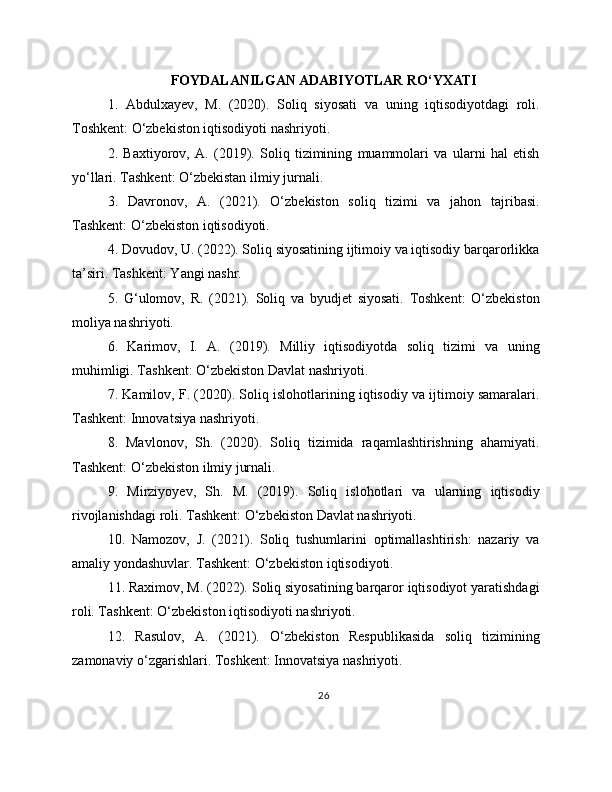FOYDALANILGAN ADABIYOTLAR RO‘YXATI
1.   Abdulxayev,   M.   (2020).   Soliq   siyosati   va   uning   iqtisodiyotdagi   roli.
Toshkent: O‘zbekiston iqtisodiyoti nashriyoti.
2.   Baxtiyorov,   A.   (2019).   Soliq   tizimining   muammolari   va   ularni   hal   etish
yo‘llari. Tashkent: O‘zbekistan ilmiy jurnali.
3.   Davronov,   A.   (2021).   O‘zbekiston   soliq   tizimi   va   jahon   tajribasi.
Tashkent: O‘zbekiston iqtisodiyoti.
4. Dovudov, U. (2022). Soliq siyosatining ijtimoiy va iqtisodiy barqarorlikka
ta’siri. Tashkent: Yangi nashr.
5.   G‘ulomov,   R.   (2021).   Soliq   va   byudjet   siyosati.   Toshkent:   O‘zbekiston
moliya nashriyoti.
6.   Karimov,   I.   A.   (2019).   Milliy   iqtisodiyotda   soliq   tizimi   va   uning
muhimligi. Tashkent: O‘zbekiston Davlat nashriyoti.
7. Kamilov, F. (2020). Soliq islohotlarining iqtisodiy va ijtimoiy samaralari.
Tashkent: Innovatsiya nashriyoti.
8.   Mavlonov,   Sh.   (2020).   Soliq   tizimida   raqamlashtirishning   ahamiyati.
Tashkent: O‘zbekiston ilmiy jurnali.
9.   Mirziyoyev,   Sh.   M.   (2019).   Soliq   islohotlari   va   ularning   iqtisodiy
rivojlanishdagi roli. Tashkent: O‘zbekiston Davlat nashriyoti.
10.   Namozov,   J.   (2021).   Soliq   tushumlarini   optimallashtirish:   nazariy   va
amaliy yondashuvlar. Tashkent: O‘zbekiston iqtisodiyoti.
11. Raximov, M. (2022). Soliq siyosatining barqaror iqtisodiyot yaratishdagi
roli. Tashkent: O‘zbekiston iqtisodiyoti nashriyoti.
12.   Rasulov,   A.   (2021).   O‘zbekiston   Respublikasida   soliq   tizimining
zamonaviy o‘zgarishlari. Toshkent: Innovatsiya nashriyoti.
26 