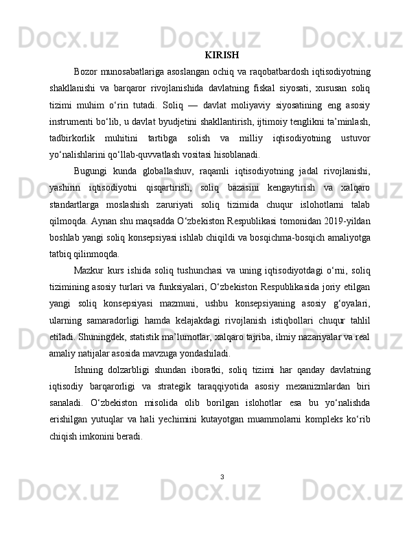 KIRISH
Bozor munosabatlariga asoslangan  ochiq va raqobatbardosh iqtisodiyotning
shakllanishi   va   barqaror   rivojlanishida   davlatning   fiskal   siyosati,   xususan   soliq
tizimi   muhim   o‘rin   tutadi.   Soliq   —   davlat   moliyaviy   siyosatining   eng   asosiy
instrumenti bo‘lib, u davlat byudjetini shakllantirish, ijtimoiy tenglikni ta’minlash,
tadbirkorlik   muhitini   tartibga   solish   va   milliy   iqtisodiyotning   ustuvor
yo‘nalishlarini qo‘llab-quvvatlash vositasi hisoblanadi.
Bugungi   kunda   globallashuv,   raqamli   iqtisodiyotning   jadal   rivojlanishi,
yashirin   iqtisodiyotni   qisqartirish,   soliq   bazasini   kengaytirish   va   xalqaro
standartlarga   moslashish   zaruriyati   soliq   tizimida   chuqur   islohotlarni   talab
qilmoqda. Aynan shu maqsadda O‘zbekiston Respublikasi tomonidan 2019-yildan
boshlab yangi soliq konsepsiyasi ishlab chiqildi va bosqichma-bosqich amaliyotga
tatbiq qilinmoqda.
Mazkur   kurs   ishida   soliq   tushunchasi   va   uning   iqtisodiyotdagi   o‘rni,   soliq
tizimining asosiy  turlari va funksiyalari, O‘zbekiston Respublikasida  joriy etilgan
yangi   soliq   konsepsiyasi   mazmuni,   ushbu   konsepsiyaning   asosiy   g‘oyalari,
ularning   samaradorligi   hamda   kelajakdagi   rivojlanish   istiqbollari   chuqur   tahlil
etiladi. Shuningdek, statistik ma’lumotlar, xalqaro tajriba, ilmiy nazariyalar va real
amaliy natijalar asosida mavzuga yondashiladi.
Ishning   dolzarbligi   shundan   iboratki,   soliq   tizimi   har   qanday   davlatning
iqtisodiy   barqarorligi   va   strategik   taraqqiyotida   asosiy   mexanizmlardan   biri
sanaladi.   O‘zbekiston   misolida   olib   borilgan   islohotlar   esa   bu   yo‘nalishda
erishilgan   yutuqlar   va   hali   yechimini   kutayotgan   muammolarni   kompleks   ko‘rib
chiqish imkonini beradi.
3 