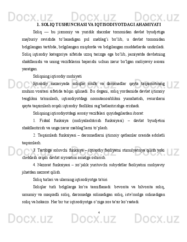 1. SOLIQ TUSHUNCHASI VA IQTISODIYOTDAGI AHAMIYATI
Soliq   —   bu   jismoniy   va   yuridik   shaxslar   tomonidan   davlat   byudjetiga
majburiy   ravishda   to‘lanadigan   pul   mablag‘i   bo‘lib,   u   davlat   tomonidan
belgilangan tartibda, belgilangan miqdorda va belgilangan muddatlarda undiriladi.
Soliq   iqtisodiy   kategoriya   sifatida   uzoq   tarixga   ega   bo‘lib,   jamiyatda   davlatning
shakllanishi   va   uning   vazifalarini   bajarishi   uchun   zarur   bo‘lgan   moliyaviy   asosni
yaratgan.
Soliqning iqtisodiy mohiyati
Iqtisodiy   nazariyada   soliqlar   mulk   va   daromadlar   qayta   taqsimotining
muhim vositasi sifatida talqin qilinadi. Bu degani, soliq yordamida davlat ijtimoiy
tenglikni   ta'minlash,   iqtisodiyotdagi   nomutanosiblikni   yumshatish,   resurslarni
qayta taqsimlash orqali iqtisodiy faollikni rag‘batlantirishga erishadi.
Soliqning iqtisodiyotdagi asosiy vazifalari quyidagilardan iborat:
1.   Fiskal   funksiya   (moliyalashtirish   funksiyasi)   –   davlat   byudjetini
shakllantirish va unga zarur mablag‘larni to‘plash.
2. Taqsimlash  funksiyasi  – daromadlarni  ijtimoiy qatlamlar orasida adolatli
taqsimlash.
3. Tartibga soluvchi funksiya – iqtisodiy faoliyatni stimulyatsiya qilish yoki
cheklash orqali davlat siyosatini amalga oshirish.
4. Nazorat  funksiyasi  – xo‘jalik yurituvchi  subyektlar  faoliyatini  moliyaviy
jihatdan nazorat qilish.
Soliq turlari va ularning iqtisodiyotga ta'siri
Soliqlar   turli   belgilarga   ko‘ra   tasniflanadi:   bevosita   va   bilvosita   soliq,
umumiy   va   maqsadli   soliq,   daromadga   solinadigan   soliq,   iste’molga   solinadigan
soliq va hokazo. Har bir tur iqtisodiyotga o‘ziga xos ta'sir ko‘rsatadi.
4 