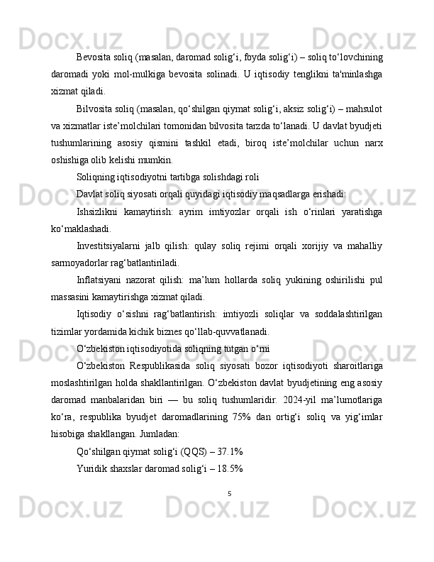 Bevosita soliq (masalan, daromad solig‘i, foyda solig‘i) – soliq to‘lovchining
daromadi   yoki   mol-mulkiga   bevosita   solinadi.   U   iqtisodiy   tenglikni   ta'minlashga
xizmat qiladi.
Bilvosita soliq (masalan, qo‘shilgan qiymat solig‘i, aksiz solig‘i) – mahsulot
va xizmatlar iste’molchilari tomonidan bilvosita tarzda to‘lanadi. U davlat byudjeti
tushumlarining   asosiy   qismini   tashkil   etadi,   biroq   iste’molchilar   uchun   narx
oshishiga olib kelishi mumkin.
Soliqning iqtisodiyotni tartibga solishdagi roli
Davlat soliq siyosati orqali quyidagi iqtisodiy maqsadlarga erishadi:
Ishsizlikni   kamaytirish:   ayrim   imtiyozlar   orqali   ish   o‘rinlari   yaratishga
ko‘maklashadi.
Investitsiyalarni   jalb   qilish:   qulay   soliq   rejimi   orqali   xorijiy   va   mahalliy
sarmoyadorlar rag‘batlantiriladi.
Inflatsiyani   nazorat   qilish:   ma’lum   hollarda   soliq   yukining   oshirilishi   pul
massasini kamaytirishga xizmat qiladi.
Iqtisodiy   o‘sishni   rag‘batlantirish:   imtiyozli   soliqlar   va   soddalashtirilgan
tizimlar yordamida kichik biznes qo‘llab-quvvatlanadi.
O‘zbekiston iqtisodiyotida soliqning tutgan o‘rni
O‘zbekiston   Respublikasida   soliq   siyosati   bozor   iqtisodiyoti   sharoitlariga
moslashtirilgan holda shakllantirilgan. O‘zbekiston davlat byudjetining eng asosiy
daromad   manbalaridan   biri   —   bu   soliq   tushumlaridir.   2024-yil   ma’lumotlariga
ko‘ra,   respublika   byudjet   daromadlarining   75%   dan   ortig‘i   soliq   va   yig‘imlar
hisobiga shakllangan. Jumladan:
Qo‘shilgan qiymat solig‘i (QQS) – 37.1%
Yuridik shaxslar daromad solig‘i – 18.5%
5 