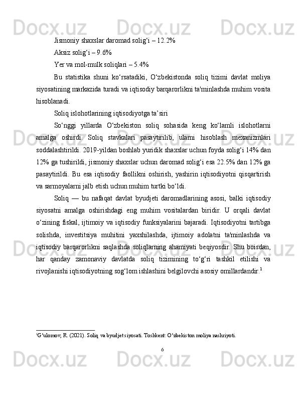 Jismoniy shaxslar daromad solig‘i – 12.2%
Aksiz solig‘i – 9.6%
Yer va mol-mulk soliqlari – 5.4%
Bu   statistika   shuni   ko‘rsatadiki,   O‘zbekistonda   soliq   tizimi   davlat   moliya
siyosatining markazida turadi va iqtisodiy barqarorlikni ta'minlashda muhim vosita
hisoblanadi.
Soliq islohotlarining iqtisodiyotga ta’siri
So‘nggi   yillarda   O‘zbekiston   soliq   sohasida   keng   ko‘lamli   islohotlarni
amalga   oshirdi.   Soliq   stavkalari   pasaytirilib,   ularni   hisoblash   mexanizmlari
soddalashtirildi. 2019-yildan boshlab yuridik shaxslar uchun foyda solig‘i 14% dan
12% ga tushirildi, jismoniy shaxslar uchun daromad solig‘i esa 22.5% dan 12% ga
pasaytirildi.   Bu   esa   iqtisodiy   faollikni   oshirish,   yashirin   iqtisodiyotni   qisqartirish
va sarmoyalarni jalb etish uchun muhim turtki bo‘ldi.
Soliq   —   bu   nafaqat   davlat   byudjeti   daromadlarining   asosi,   balki   iqtisodiy
siyosatni   amalga   oshirishdagi   eng   muhim   vositalardan   biridir.   U   orqali   davlat
o‘zining fiskal, ijtimoiy va iqtisodiy funksiyalarini  bajaradi. Iqtisodiyotni  tartibga
solishda,   investitsiya   muhitini   yaxshilashda,   ijtimoiy   adolatni   ta'minlashda   va
iqtisodiy   barqarorlikni   saqlashda   soliqlarning   ahamiyati   beqiyosdir.   Shu   boisdan,
har   qanday   zamonaviy   davlatda   soliq   tizimining   to‘g‘ri   tashkil   etilishi   va
rivojlanishi iqtisodiyotning sog‘lom ishlashini belgilovchi asosiy omillardandir. 1
1
G‘ulomov, R. (2021). Soliq va byudjet siyosati. Toshkent: O‘zbekiston moliya nashriyoti.
6 