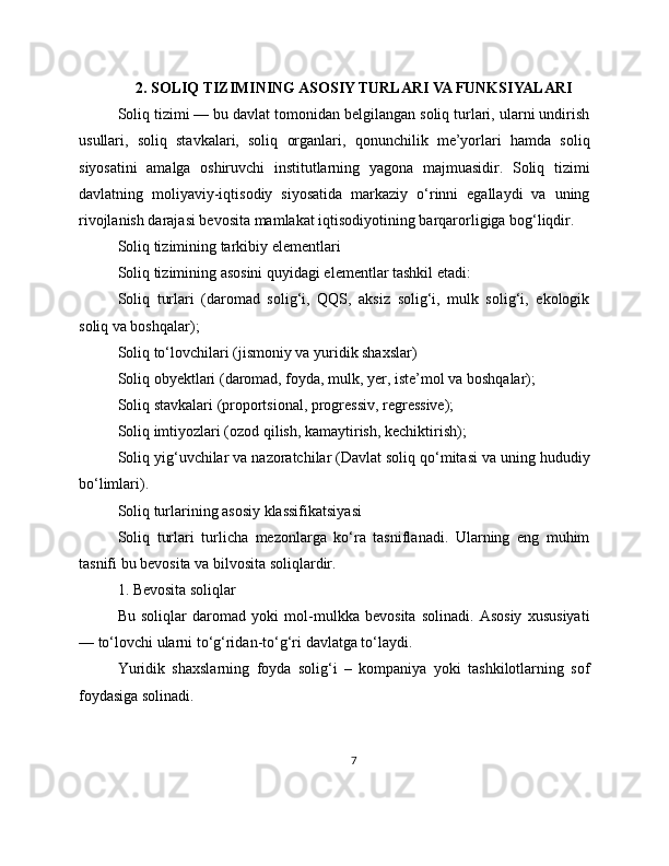 2. SOLIQ TIZIMINING ASOSIY TURLARI VA FUNKSIYALARI
Soliq tizimi — bu davlat tomonidan belgilangan soliq turlari, ularni undirish
usullari,   soliq   stavkalari,   soliq   organlari,   qonunchilik   me’yorlari   hamda   soliq
siyosatini   amalga   oshiruvchi   institutlarning   yagona   majmuasidir.   Soliq   tizimi
davlatning   moliyaviy-iqtisodiy   siyosatida   markaziy   o‘rinni   egallaydi   va   uning
rivojlanish darajasi bevosita mamlakat iqtisodiyotining barqarorligiga bog‘liqdir.
Soliq tizimining tarkibiy elementlari
Soliq tizimining asosini quyidagi elementlar tashkil etadi:
Soliq   turlari   (daromad   solig‘i,   QQS,   aksiz   solig‘i,   mulk   solig‘i,   ekologik
soliq va boshqalar);
Soliq to‘lovchilari (jismoniy va yuridik shaxslar)
Soliq obyektlari (daromad, foyda, mulk, yer, iste’mol va boshqalar);
Soliq stavkalari (proportsional, progressiv, regressive);
Soliq imtiyozlari (ozod qilish, kamaytirish, kechiktirish);
Soliq yig‘uvchilar va nazoratchilar (Davlat soliq qo‘mitasi va uning hududiy
bo‘limlari).
Soliq turlarining asosiy klassifikatsiyasi
Soliq   turlari   turlicha   mezonlarga   ko‘ra   tasniflanadi.   Ularning   eng   muhim
tasnifi bu bevosita va bilvosita soliqlardir.
1. Bevosita soliqlar
Bu   soliqlar   daromad   yoki   mol-mulkka   bevosita   solinadi.   Asosiy   xususiyati
— to‘lovchi ularni to‘g‘ridan-to‘g‘ri davlatga to‘laydi.
Yuridik   shaxslarning   foyda   solig‘i   –   kompaniya   yoki   tashkilotlarning   sof
foydasiga solinadi.
7 