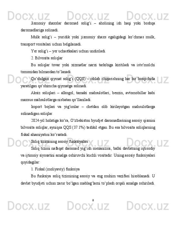 Jismoniy   shaxslar   daromad   solig‘i   –   aholining   ish   haqi   yoki   boshqa
daromadlariga solinadi.
Mulk   solig‘i   –   yuridik   yoki   jismoniy   shaxs   egaligidagi   ko‘chmas   mulk,
transport vositalari uchun belgilanadi.
Yer solig‘i – yer uchastkalari uchun undiriladi.
2. Bilvosita soliqlar
Bu   soliqlar   tovar   yoki   xizmatlar   narxi   tarkibiga   kiritiladi   va   iste’molchi
tomonidan bilmasdan to‘lanadi.
Qo‘shilgan   qiymat   solig‘i   (QQS)   –   ishlab   chiqarishning   har   bir   bosqichida
yaratilgan qo‘shimcha qiymatga solinadi.
Aksiz   soliqlari   –   alkogol,   tamaki   mahsulotlari,   benzin,   avtomobillar   kabi
maxsus mahsulotlarga nisbatan qo‘llaniladi.
Import   bojlari   va   yig‘imlar   –   chetdan   olib   kirilayotgan   mahsulotlarga
solinadigan soliqlar.
2024-yil holatiga ko‘ra, O‘zbekiston byudjet daromadlarining asosiy qismini
bilvosita soliqlar, ayniqsa QQS (37.1%) tashkil etgan. Bu esa bilvosita soliqlarning
fiskal ahamiyatini ko‘rsatadi.
Soliq tizimining asosiy funksiyalari
Soliq tizimi  nafaqat  daromad yig‘ish  mexanizmi, balki  davlatning iqtisodiy
va ijtimoiy siyosatini amalga oshiruvchi kuchli vositadir. Uning asosiy funksiyalari
quyidagilar:
1. Fiskal (moliyaviy) funksiya
Bu   funksiya   soliq   tizimining   asosiy   va   eng   muhim   vazifasi   hisoblanadi.   U
davlat byudjeti uchun zarur bo‘lgan mablag‘larni to‘plash orqali amalga oshiriladi.
8 