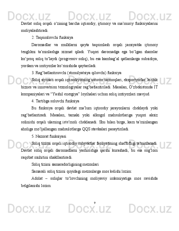 Davlat  soliq orqali o‘zining barcha iqtisodiy, ijtimoiy va ma’muriy funksiyalarini
moliyalashtiradi.
2. Taqsimlovchi funksiya
Daromadlar   va   mulklarni   qayta   taqsimlash   orqali   jamiyatda   ijtimoiy
tenglikni   ta’minlashga   xizmat   qiladi.   Yuqori   daromadga   ega   bo‘lgan   shaxslar
ko‘proq soliq to‘laydi (progressiv soliq), bu esa kambag‘al qatlamlarga subsidiya,
yordam va imtiyozlar ko‘rinishida qaytariladi.
3. Rag‘batlantiruvchi (stimulyatsiya qiluvchi) funksiya
Soliq siyosati orqali iqtisodiyotning ustuvor tarmoqlari, eksportyorlar, kichik
biznes va innovatsion texnologiyalar rag‘batlantiriladi. Masalan, O‘zbekistonda IT
kompaniyalari va “Yashil energiya” loyihalari uchun soliq imtiyozlari mavjud.
4. Tartibga soluvchi funksiya
Bu   funksiya   orqali   davlat   ma’lum   iqtisodiy   jarayonlarni   cheklaydi   yoki
rag‘batlantiradi.   Masalan,   tamaki   yoki   alkogol   mahsulotlariga   yuqori   aksiz
solinishi   orqali   ularning   iste’moli   cheklanadi.   Shu   bilan   birga,   kam   ta’minlangan
aholiga mo‘ljallangan mahsulotlarga QQS stavkalari pasaytiriladi.
5. Nazorat funksiyasi
Soliq tizimi orqali iqtisodiy subyektlar faoliyatining shaffofligi ta'minlanadi.
Davlat   soliq   orqali   daromadlarni   yashirishga   qarshi   kurashadi,   bu   esa   sog‘lom
raqobat muhitini shakllantiradi.
Soliq tizimi samaradorligining mezonlari
Samarali soliq tizimi quyidagi mezonlarga mos kelishi lozim:
Adolat   –   soliqlar   to‘lovchining   moliyaviy   imkoniyatiga   mos   ravishda
belgilanishi lozim.
9 