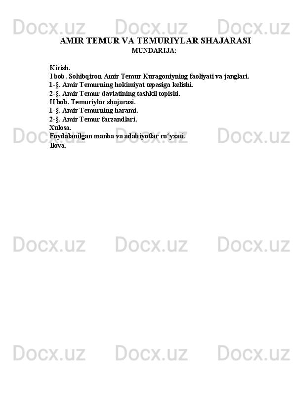 AMIR TEMUR VA TEMURIYLAR SHAJARASI
MUNDARIJA: 
 
Kirish. 
I bob. Sohibqiron Amir Temur Kuragoniyning faoliyati va janglari. 
1-§. Amir Temurning hokimiyat tepasiga kelishi.  
2-§. Amir Temur davlatining tashkil topishi. 
II bob. Temuriylar shajarasi. 
1-§. Amir Temurning harami. 
2-§. Amir Temur farzandlari. 
Xulosa. 
Foydalanilgan manba va adabiyotlar ro‘yxati. 
Ilova. 
 
 
 
 
 
 
 
 
 
 
 
 
 
 
 
 
  