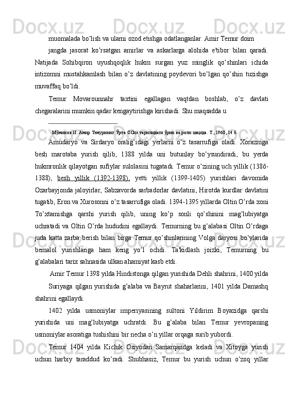 muomalada bo’lish va ularni ozod etishga odatlanganlar. Amir Temur doim 
jangda   jasorat   ko’rsatgan   amirlar   va   askarlarga   alohida   e'tibor   bilan   qaradi.
Natijada   Sohibqiron   uyushqoqlik   hukm   surgan   yuz   minglik   qo’shinlari   ichida
intizomni   mustahkamlash   bilan   o’z   davlatining   poydevori   bo’lgan   qo’shin   tuzishga
muvaffaq bo’ldi. 
Temur   Movarounnahr   taxtini   egallagan   vaqtdan   boshlab,   o’z   davlati
chegaralarini mumkin qadar kengaytirishga kirishadi. Shu maqsadda u 
                                                           
Мўминов   И .  Амир   Темурнинг   Ўрта   ОСиё   тарихидаги   ўрни   ва   роли   ҳақида .  Т ., 1960, 14  б . 
Amudaryo   va   Sirdaryo   oralig’idagi   yerlarni   o’z   tasarrufiga   oladi.   Xorazmga
besh   marotaba   yurish   qilib,   1388   yilda   uni   butunlay   bo’ysundiradi,   bu   yerda
hukmronlik qilayotgan sufiylar sulolasini tugatadi. Temur o’zining uch yillik (1386-
1388),   besh   yillik   (1392-1398),   yetti   yillik   (1399-1405)   yurishlari   davomida
Ozarbayjonda   jaloyirlar,  Sabzavorda   sarbadorlar   davlatini,  Hirotda   kurdlar   davlatini
tugatib, Eron va Xurosonni o’z tasarrufiga oladi. 1394-1395 yillarda Oltin O’rda xoni
To’xtamishga   qarshi   yurish   qilib,   uning   ko’p   sonli   qo’shinini   mag’lubiyatga
uchratadi va Oltin O’rda hududini egallaydi. Temurning bu g’alabasi  Oltin O’rdaga
juda   katta   zarba   berish   bilan   birga   Temur   qo’shinlarining   Volga   daryosi   bo’ylarida
bemalol   yurishlariga   ham   keng   yo’l   ochdi.   Ta'kidlash   joizki,   Temurning   bu
g’alabalari tarix sahnasida ulkan ahamiyat kasb etdi. 
Amir Temur 1398 yilda Hindistonga qilgan yurishida Dehli shahrini, 1400 yilda 
Suriyaga   qilgan  yurishida   g’alaba   va  Bayrut   shaharlarini,  1401   yilda  Damashq
shahrini egallaydi. 
1402   yilda   usmoniylar   imperiyasining   sultoni   Yildirim   Boyazidga   qarshi
yurishida   uni   mag’lubiyatga   uchratdi.   Bu   g’alaba   bilan   Temur   yevropaning
usmoniylar asoratiga tushishini bir necha o’n yillar orqaga surib yubordi. 
Temur   1404   yilda   Kichik   Osiyodan   Samarqandga   keladi   va   Xitoyga   yurish
uchun   harbiy   taraddud   ko’radi.   Shubhasiz,   Temur   bu   yurish   uchun   o’zoq   yillar 