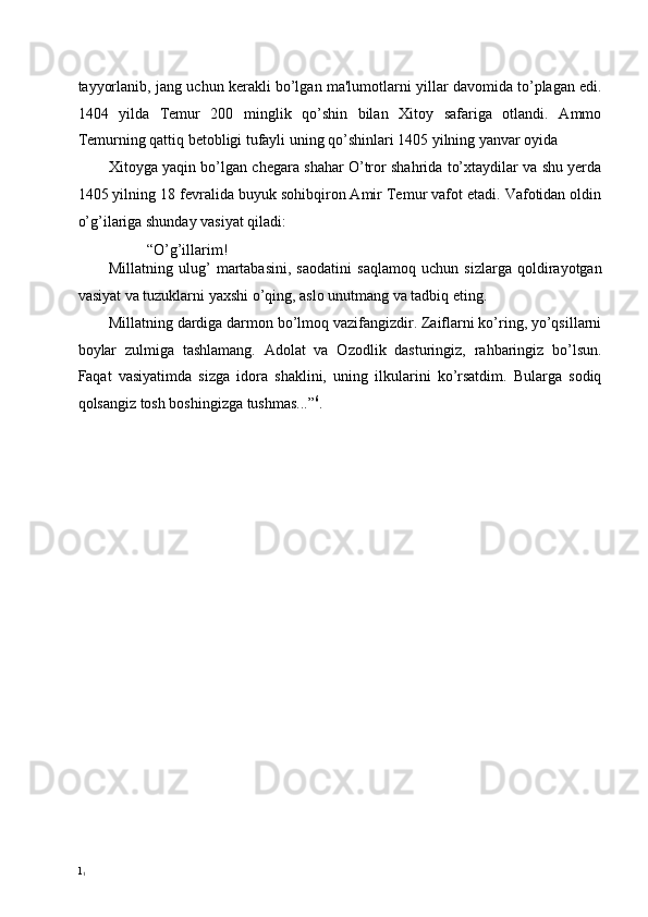 tayyorlanib, jang uchun kerakli bo’lgan ma'lumotlarni yillar davomida to’plagan edi.
1404   yilda   Temur   200   minglik   qo’shin   bilan   Xitoy   safariga   otlandi.   Ammo
Temurning qattiq betobligi tufayli uning qo’shinlari 1405 yilning yanvar oyida 
Xitoyga yaqin bo’lgan chegara shahar O’tror shahrida to’xtaydilar va shu yerda
1405 yilning 18 fevralida buyuk sohibqiron Amir Temur vafot etadi. Vafotidan oldin
o’g’ilariga shunday vasiyat qiladi: 
“O’g’illarim! 
Millatning   ulug’   martabasini,   saodatini   saqlamoq   uchun   sizlarga   qoldirayotgan
vasiyat va tuzuklarni yaxshi o’qing, aslo unutmang va tadbiq eting. 
Millatning dardiga darmon bo’lmoq vazifangizdir. Zaiflarni ko’ring, yo’qsillarni
boylar   zulmiga   tashlamang.   Adolat   va   Ozodlik   dasturingiz,   rahbaringiz   bo’lsun.
Faqat   vasiyatimda   sizga   idora   shaklini,   uning   ilkularini   ko’rsatdim.   Bularga   sodiq
qolsangiz tosh boshingizga tushmas...” 6
. 
 
 
 
 
 
 
 
 
 
 
1
1 