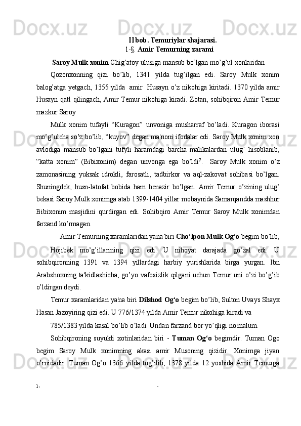 II bob. Temuriylar shajarasi. 
1-§.  Amir Temurning xarami 
  Saroy Mulk xonim  Chig’atoy ulusiga mansub bo’lgan mo’g’ul xonlaridan 
Qozonxonning   qizi   bo’lib,   1341   yilda   tug’ilgan   edi.   Saroy   Mulk   xonim
balog’atga yetgach, 1355 yilda   amir   Husayn o’z nikohiga kiritadi. 1370 yilda amir
Husayn qatl qilingach, Amir Temur nikohiga kiradi. Zotan, sohibqiron Amir Temur
mazkur Saroy 
Mulk   xonim   tufayli   “Kuragon”   unvoniga   musharraf   bo’ladi.   Kuragon   iborasi
mo’g’ulcha so’z bo’lib, “kuyov” degan ma'noni ifodalar edi. Saroy Mulk xonim xon
avlodiga   mansub   bo’lgani   tufyli   haramdagi   barcha   malikalardan   ulug’   hisoblanib,
“katta   xonim”   (Bibixonim)   degan   unvonga   ega   bo’ldi 7
.     Saroy   Mulk   xonim   o’z
zamonasining   yuksak   idrokli,   farosatli,   tadbirkor   va   aql-zakovat   sohibasi   bo’lgan.
Shuningdek,   husn-latofat   bobida   ham   benazir   bo’lgan.   Amir   Temur   o’zining   ulug’
bekasi Saroy Mulk xonimga atab 1399-1404 yillar mobaynida Samarqandda mashhur
Bibixonim   masjidini   qurdirgan   edi.   Sohibqiro   Amir   Temur   Saroy   Mulk   xonimdan
farzand ko’rmagan. 
Amir Temurning xaramlaridan yana biri  Cho‘lpon Mulk Og‘o  begim bo’lib, 
Hojibek   mo’g’illarining   qizi   edi.   U   nihoyat   darajada   go’zal   edi.   U
sohibqironning   1391   va   1394   yillardagi   harbiy   yurishlarida   birga   yurgan.   Ibn
Arabshoxning  ta'kidlashicha,  go’yo vafosizlik qilgani uchun Temur  uni  o’zi bo’g’ib
o’ldirgan deydi. 
Temur xaramlaridan ya'na biri  Dilshod Og‘o  begim bo’lib, Sulton Uvays Shayx
Hasan Jazoyiring qizi edi. U 776/1374 yilda Amir Temur nikohiga kiradi va 
785/1383 yilda kasal bo’lib o’ladi. Undan farzand bor yo’qligi no'malum. 
Sohibqironing   suyukli   xotinlaridan   biri   -   Tuman   Og‘o   begimdir.   Tuman   Ogo
begim   Saroy   Mulk   xonimning   akasi   amir   Musoning   qizidir.   Xonimga   jiyan
o’rnidadir.   Tuman   Og’o   1366   yilda   tug’ilib,   1378   yilda   12   yoshida   Amir   Temurga
1 1   -   