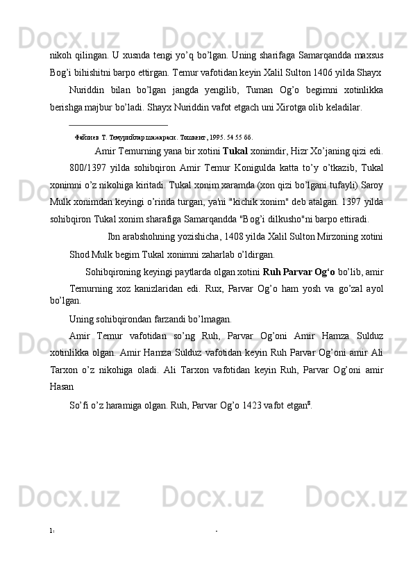 nikoh qilingan. U xusnda tengi yo’q bo’lgan. Uning sharifaga Samarqandda maxsus
Bog’i bihishitni barpo ettirgan. Temur vafotidan keyin Xalil Sulton 1406 yilda Shayx
Nuriddin   bilan   bo’lgan   jangda   yengilib,   Tuman   Og’o   begimni   xotinlikka
berishga majbur bo’ladi. Shayx Nuriddin vafot etgach uni Xirotga olib keladilar. 
                                                           
Файзиев   Т .  Темурийлар   шажараси .  Тошкент , 1995. 54 55  бб .
Amir Temurning yana bir xotini  Tukal  xonimdir, Hizr Xo’janing qizi edi. 
800/1397   yilda   sohibqiron   Amir   Temur   Konigulda   katta   to’y   o’tkazib,   Tukal
xonimni o’z nikohiga kiritadi. Tukal xonim xaramda (xon qizi bo’lgani tufayli) Saroy
Mulk xonimdan keyingi o’rinda turgan, ya'ni "kichik xonim" deb atalgan. 1397 yilda
sohibqiron Tukal xonim sharafiga Samarqandda "Bog’i dilkusho"ni barpo ettiradi. 
Ibn arabshohning yozishicha, 1408 yilda Xalil Sulton Mirzoning xotini 
Shod Mulk begim Tukal xonimni zaharlab o’ldirgan. 
Sohibqironing keyingi paytlarda olgan xotini  Ruh Parvar Og‘o  bo’lib, amir 
Temurning   xoz   kanizlaridan   edi.   Rux,   Parvar   Og’o   ham   yosh   va   go’zal   ayol
bo’lgan. 
Uning sohibqirondan farzandi bo’lmagan. 
Amir   Temur   vafotidan   so’ng   Ruh,   Parvar   Og’oni   Amir   Hamza   Sulduz
xotinlikka   olgan.  Amir  Hamza   Sulduz   vafotidan  keyin  Ruh   Parvar  Og’oni   amir  Ali
Tarxon   o’z   nikohiga   oladi.   Ali   Tarxon   vafotidan   keyin   Ruh,   Parvar   Og’oni   amir
Hasan 
So’fi o’z haramiga olgan. Ruh, Parvar Og’o 1423 vafot etgan 8
. 
 
 
 
 
 
 
1 1   -   