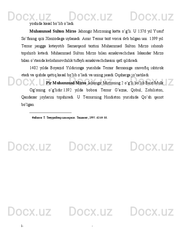 yoshida kasal bo’lib o’ladi. 
Muhammad Sulton Mirzo   Jahongir Mirzoning katta o’g’li. U 1376 yil Yusuf
So’fining qizi Xonzodaga uylanadi. Amir Temur taxt vorisi deb bilgan uni. 1399 yil
Temur   jangga   ketayotib   Samarqand   taxtini   Muhammad   Sulton   Mirzo   ishonib
topshirib   ketadi.   Muhammad   Sulton   Mirzo   bilan   amakivachchasi   Iskandar   Mirzo
bilan o’rtasida kelishmovchilik tufayli amakivachchasini qatl qildiradi. 
1402   yilda   Boyazid   Yildirimga   yurishda   Temur   farmoniga   muvofiq   ishtirok
etadi va qishda qattiq kasal bo’lib o’ladi va uning jasadi Oqsharga jo’natiladi. 
Pir Muhammad Mirzo  Jahongir Mirzoning 2 o’g’li bo’lib Baxt Mulk 
Og’oning   o’g’lidir.1392   yilda   bobosi   Temur   G’azna,   Qobul,   Zobiliston,
Qandaxar   joylarini   topshiradi.   U   Temurning   Hindiston   yurishida   Qo’sh   qanot
bo’lgan. 
                                                           
Файзиев   Т .  Темурийлар   шажараси .  Тошкент , 1995. 63 64  бб .
1 1   -   