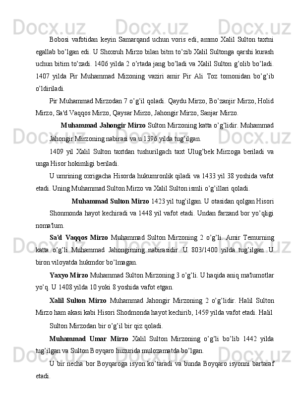 Bobosi   vafotidan   keyin   Samarqand   uchun   voris   edi,   ammo   Xalil   Sulton   taxtni
egallab bo’lgan edi. U Shoxruh Mirzo bilan bitm to’zib Xalil Sultonga qarshi kurash
uchun bitim to’zadi. 1406 yilda 2 o’rtada jang bo’ladi va Xalil Sulton g’olib bo’ladi.
1407   yilda   Pir   Muhammad   Mizoning   vaziri   amir   Pir   Ali   Toz   tomonidan   bo’g’ib
o’ldiriladi. 
Pir Muhammad Mirzodan 7 o’g’il qoladi. Qaydu Mirzo, Bo’zanjir Mirzo, Holid
Mirzo, Sa'd Vaqqos Mirzo, Qaysar Mirzo, Jahongir Mirzo, Sanjar Mirzo. 
Muhammad Jahongir Mirzo  Sulton Mirzoning katta o’g’lidir. Muhammad 
Jahongir Mirzoning nabirasi va u 1396 yilda tug’ilgan. 
1409   yil   Xalil   Sulton   taxtdan   tushurilgach   taxt   Ulug’bek   Mirzoga   beriladi   va
unga Hisor hokimligi beriladi. 
U umrining oxrigacha Hisorda hukumronlik qiladi va 1433 yil 38 yoshida vafot
etadi. Uning Muhammad Sulton Mirzo va Xalil Sulton ismli o’g’illari qoladi. 
Muhammad Sulton Mirzo  1423 yil tug’ilgan. U otasidan qolgan Hisori 
Shonmonda hayot kechiradi va 1448 yil vafot etadi. Undan farzand bor yo’qligi
noma'lum. 
Sa'd   Vaqqos   Mirzo   Muhammad   Sulton   Mirzoning   2   o’g’li.   Amir   Temurning
katta   o’g’li   Muhammad   Jahongirning   nabirasidir.   U   803/1400   yilda   tug’ilgan.   U
biron viloyatda hukmdor bo’lmagan. 
Yaxyo Mirzo  Muhammad Sulton Mirzoning 3 o’g’li. U haqida aniq ma'lumotlar
yo’q. U 1408 yilda 10 yoki 8 yoshida vafot etgan. 
Xalil   Sulton   Mirzo   Muhammad   Jahongir   Mirzoning   2   o’g’lidir.   Halil   Sulton
Mirzo ham akasi kabi Hisori Shodmonda hayot kechirib, 1459 yilda vafot etadi. Halil
Sulton Mirzodan bir o’g’il bir qiz qoladi. 
Muhammad   Umar   Mirzo   Xalil   Sulton   Mirzoning   o’g’li   bo’lib   1442   yilda
tug’ilgan va Sulton Boyqaro huzurida mulozamatda bo’lgan. 
U bir necha bor Boyqaroga isyon ko’taradi  va bunda Boyqaro isyonni  bartaraf
etadi.  